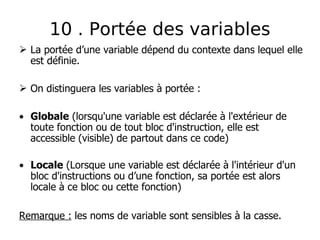  La portée d’une variable dépend du contexte dans lequel elle
est définie.
 On distinguera les variables à portée :
• Globale (lorsqu'une variable est déclarée à l'extérieur de
toute fonction ou de tout bloc d'instruction, elle est
accessible (visible) de partout dans ce code)
• Locale (Lorsque une variable est déclarée à l'intérieur d'un
bloc d'instructions ou d’une fonction, sa portée est alors
locale à ce bloc ou cette fonction)
Remarque : les noms de variable sont sensibles à la casse.
10 . Portée des variables
 