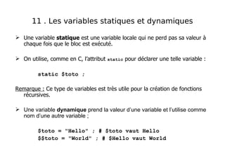  Une variable statique est une variable locale qui ne perd pas sa valeur à
chaque fois que le bloc est exécuté.
 On utilise, comme en C, l’attribut static pour déclarer une telle variable :
static $toto ;
Remarque : Ce type de variables est très utile pour la création de fonctions
récursives.
 Une variable dynamique prend la valeur d’une variable et l’utilise comme
nom d’une autre variable ;
$toto = "Hello" ; # $toto vaut Hello
$$toto = "World" ; # $Hello vaut World
11 . Les variables statiques et dynamiques
 