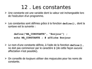  Une constante est une variable dont la valeur est inchangeable lors
de l'exécution d'un programme.
 Les constantes sont définies grâce à la fonction define(), dont la
syntaxe est la suivante :
define("MA_CONSTANTE", "Bonjour") ;
echo MA_CONSTANTE ; # affiche Bonjour
 Le nom d'une constante définie, à l'aide de la fonction define(),
ne doit pas commencer par le caractère $ (de cette façon aucune
affectation n'est possible).
 On conseille de toujours utiliser des majuscules pour les noms de
constante.
12 . Les constantes
 