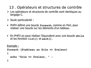  Les opérateurs et structures de contrôle sont identiques au
langage C.
 Seule particularité :
• PHP4 définit une boucle foreach, comme en Perl, pour
réaliser une boucle sur les éléments d’un tableau.
• En PHP3 on peut réaliser l’équivalent avec une boucle while
et les fonction list() et each().
Exemple :
foreach ($tableau as $cle => $valeur)
{
echo "$cle => $valeur, " ;
}
13 . Opérateurs et structures de contrôle
 