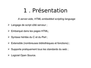 1 . Présentation
A server-side, HTML-embedded scripting language
 Langage de script côté serveur ;
 Embarqué dans les pages HTML;
 Syntaxe héritée du C et du Perl ;
 Extensible (nombreuses bibliothèques et fonctions) ;
 Supporte pratiquement tous les standards du web ;
 Logiciel Open Source.
 