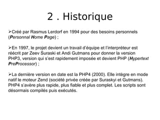 2 . Historique
Créé par Rasmus Lerdorf en 1994 pour des besoins personnels
(Personnal Home Page) ;
En 1997, le projet devient un travail d’équipe et l’interpréteur est
réécrit par Zeev Suraski et Andi Gutmans pour donner la version
PHP3, version qui s’est rapidement imposée et devient PHP (Hypertext
PreProcessor) ;
La dernière version en date est la PHP4 (2000). Elle intègre en mode
natif le moteur Zend (société privée créée par Suraskyi et Gutmans).
PHP4 s’avère plus rapide, plus fiable et plus complet. Les scripts sont
désormais compilés puis exécutés.
 