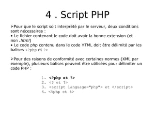 4 . Script PHP
Pour que le script soit interprété par le serveur, deux conditions
sont nécessaires :
• Le fichier contenant le code doit avoir la bonne extension (et
non .html)
• Le code php contenu dans le code HTML doit être délimité par les
balises <?php et ?>
Pour des raisons de conformité avec certaines normes (XML par
exemple), plusieurs balises peuvent être utilisées pour délimiter un
code PHP :
1. <?php et ?>
2. <? et ?>
3. <script language="php"> et </script>
4. <%php et %>
 