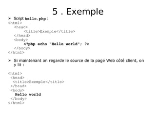 5 . Exemple
 Script hello.php :
<html>
<head>
<title>Exemple</title>
</head>
<body>
<?php echo "Hello world"; ?>
</body>
</html>
 Si maintenant on regarde le source de la page Web côté client, on
y lit :
<html>
<head>
<title>Exemple</title>
</head>
<body>
Hello world
</body>
</html>
 