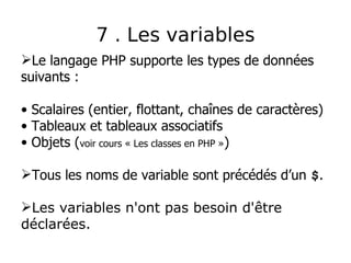 7 . Les variables
Le langage PHP supporte les types de données
suivants :
• Scalaires (entier, flottant, chaînes de caractères)
• Tableaux et tableaux associatifs
• Objets (voir cours « Les classes en PHP »)
Tous les noms de variable sont précédés d’un $.
Les variables n'ont pas besoin d'être
déclarées.
 