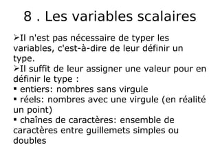 8 . Les variables scalaires
Il n'est pas nécessaire de typer les
variables, c'est-à-dire de leur définir un
type.
Il suffit de leur assigner une valeur pour en
définir le type :
 entiers: nombres sans virgule
 réels: nombres avec une virgule (en réalité
un point)
 chaînes de caractères: ensemble de
caractères entre guillemets simples ou
doubles
 