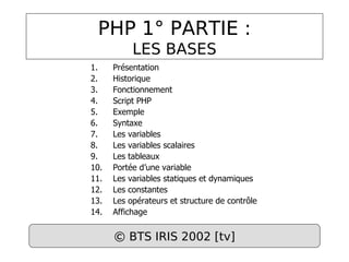PHP 1° PARTIE :
LES BASES
1. Présentation
2. Historique
3. Fonctionnement
4. Script PHP
5. Exemple
6. Syntaxe
7. Les variables
8. Les variables scalaires
9. Les tableaux
10. Portée d’une variable
11. Les variables statiques et dynamiques
12. Les constantes
13. Les opérateurs et structure de contrôle
14. Affichage
© BTS IRIS 2002 [tv]
 