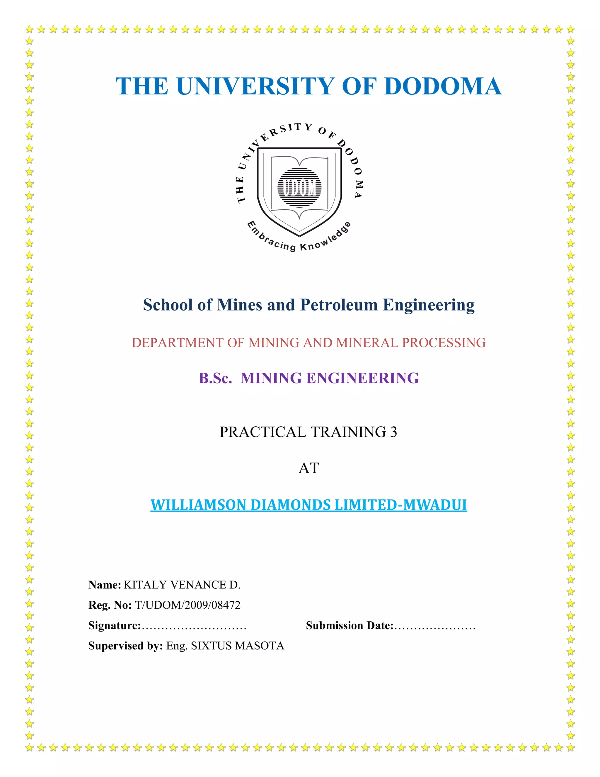 THE UNIVERSITY OF DODOMA
School of Mines and Petroleum Engineering
DEPARTMENT OF MINING AND MINERAL PROCESSING
B.Sc. MINING ENGINEERING
PRACTICAL TRAINING 3
AT
WILLIAMSON DIAMONDS LIMITED-MWADUI
Name: KITALY VENANCE D.
Reg. No: T/UDOM/2009/08472
Signature:……………………… Submission Date:…………………
Supervised by: Eng. SIXTUS MASOTA
 