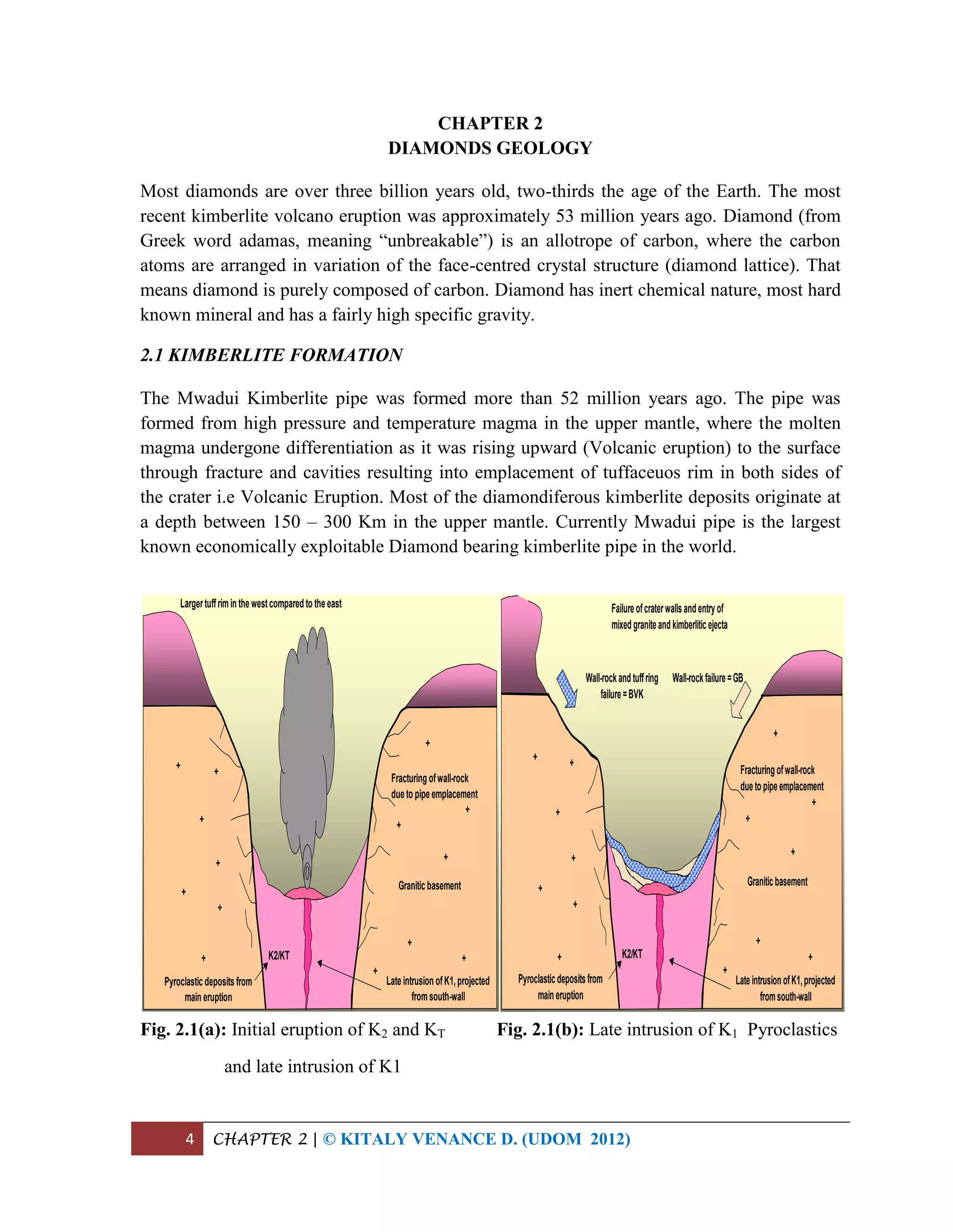 4 CHAPTER 2 | © KITALY VENANCE D. (UDOM 2012)
CHAPTER 2
DIAMONDS GEOLOGY
Most diamonds are over three billion years old, two-thirds the age of the Earth. The most
recent kimberlite volcano eruption was approximately 53 million years ago. Diamond (from
Greek word adamas, meaning “unbreakable”) is an allotrope of carbon, where the carbon
atoms are arranged in variation of the face-centred crystal structure (diamond lattice). That
means diamond is purely composed of carbon. Diamond has inert chemical nature, most hard
known mineral and has a fairly high specific gravity.
2.1 KIMBERLITE FORMATION
The Mwadui Kimberlite pipe was formed more than 52 million years ago. The pipe was
formed from high pressure and temperature magma in the upper mantle, where the molten
magma undergone differentiation as it was rising upward (Volcanic eruption) to the surface
through fracture and cavities resulting into emplacement of tuffaceuos rim in both sides of
the crater i.e Volcanic Eruption. Most of the diamondiferous kimberlite deposits originate at
a depth between 150 – 300 Km in the upper mantle. Currently Mwadui pipe is the largest
known economically exploitable Diamond bearing kimberlite pipe in the world.
Fig. 2.1(a): Initial eruption of K2 and KT Fig. 2.1(b): Late intrusion of K1 Pyroclastics
and late intrusion of K1
Granitic basement
+
+
+
+
+
+
Fracturing ofwall-rock
due to pipe emplacement
+
+
+
+
+
+
Largertuffrimin the westcompared to the east
+
+
Pyroclastic deposits from
main eruption
Late intrusion ofK1,projected
fromsouth-wall
K2/KT
Graniticbasement
+
+
+
+
+
+
Fracturingofwall-rock
duetopipeemplacement
+
+
+
+
+
+
+
+
Pyroclasticdepositsfrom
maineruption
LateintrusionofK1,projected
fromsouth-wall
K2/KT
Failureofcraterwallsandentryof
mixedgraniteandkimberliticejecta
Wall-rockandtuffring
failure=BVK
Wall-rockfailure=GB
 