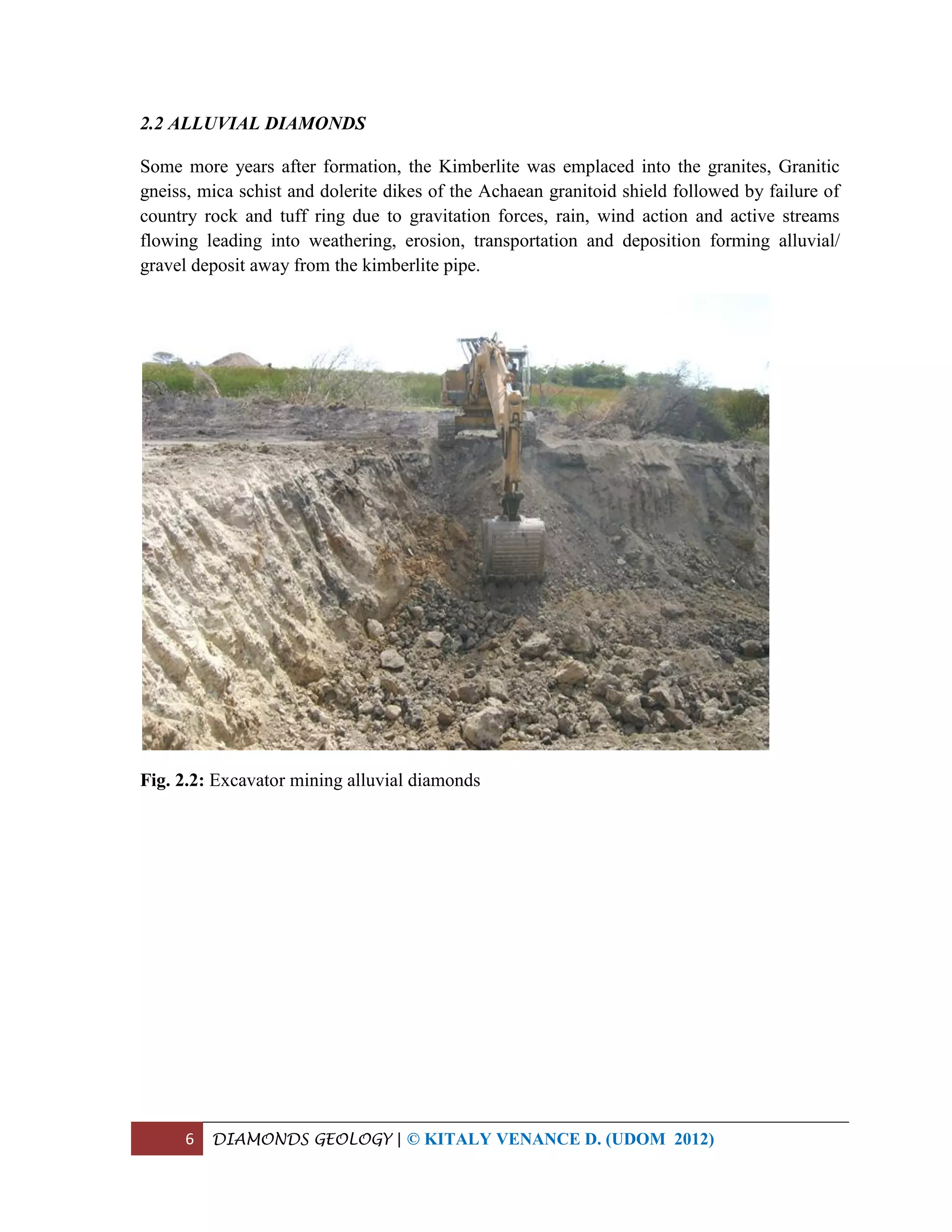 6 DIAMONDS GEOLOGY | © KITALY VENANCE D. (UDOM 2012)
2.2 ALLUVIAL DIAMONDS
Some more years after formation, the Kimberlite was emplaced into the granites, Granitic
gneiss, mica schist and dolerite dikes of the Achaean granitoid shield followed by failure of
country rock and tuff ring due to gravitation forces, rain, wind action and active streams
flowing leading into weathering, erosion, transportation and deposition forming alluvial/
gravel deposit away from the kimberlite pipe.
Fig. 2.2: Excavator mining alluvial diamonds
 
