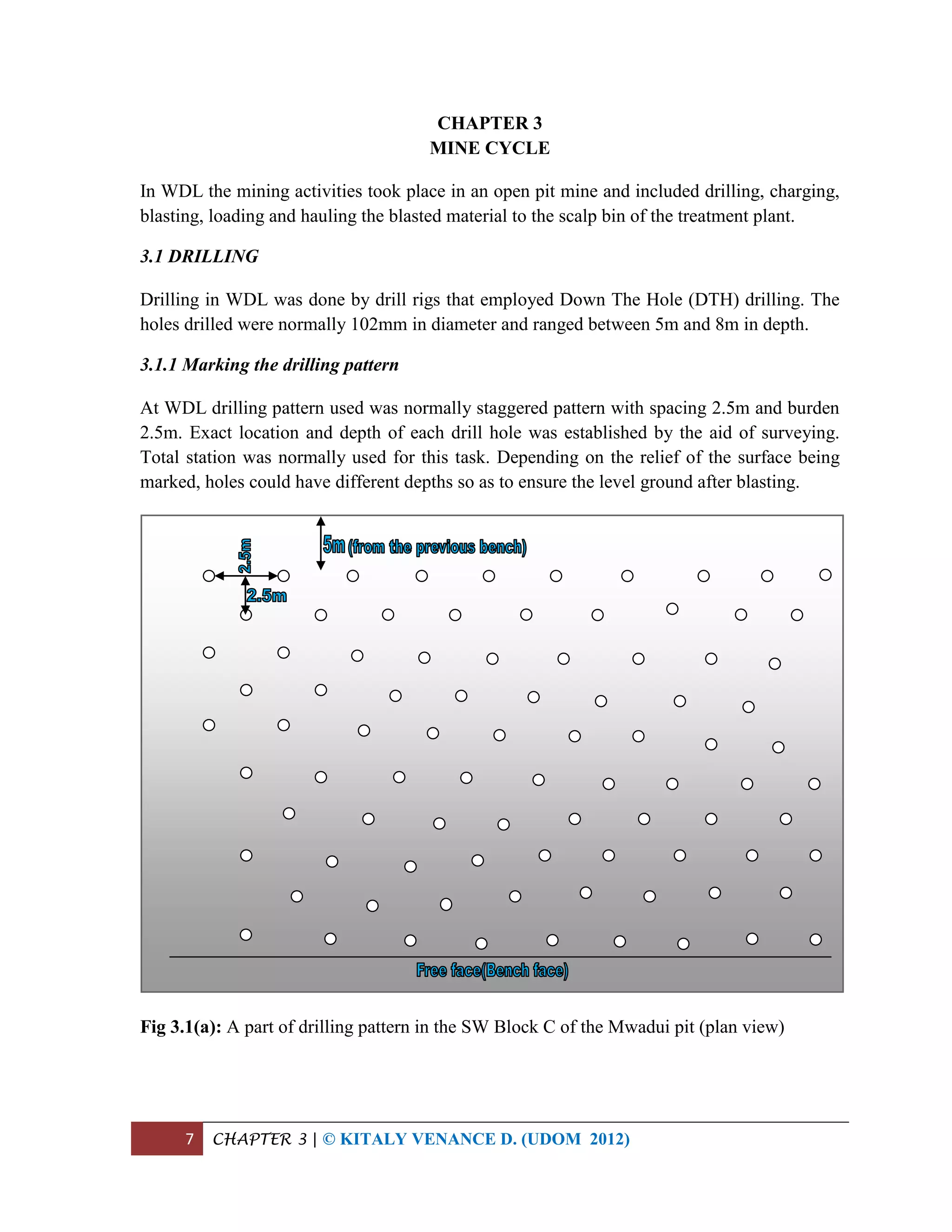 7 CHAPTER 3 | © KITALY VENANCE D. (UDOM 2012)
CHAPTER 3
MINE CYCLE
In WDL the mining activities took place in an open pit mine and included drilling, charging,
blasting, loading and hauling the blasted material to the scalp bin of the treatment plant.
3.1 DRILLING
Drilling in WDL was done by drill rigs that employed Down The Hole (DTH) drilling. The
holes drilled were normally 102mm in diameter and ranged between 5m and 8m in depth.
3.1.1 Marking the drilling pattern
At WDL drilling pattern used was normally staggered pattern with spacing 2.5m and burden
2.5m. Exact location and depth of each drill hole was established by the aid of surveying.
Total station was normally used for this task. Depending on the relief of the surface being
marked, holes could have different depths so as to ensure the level ground after blasting.
Fig 3.1(a): A part of drilling pattern in the SW Block C of the Mwadui pit (plan view)
 
