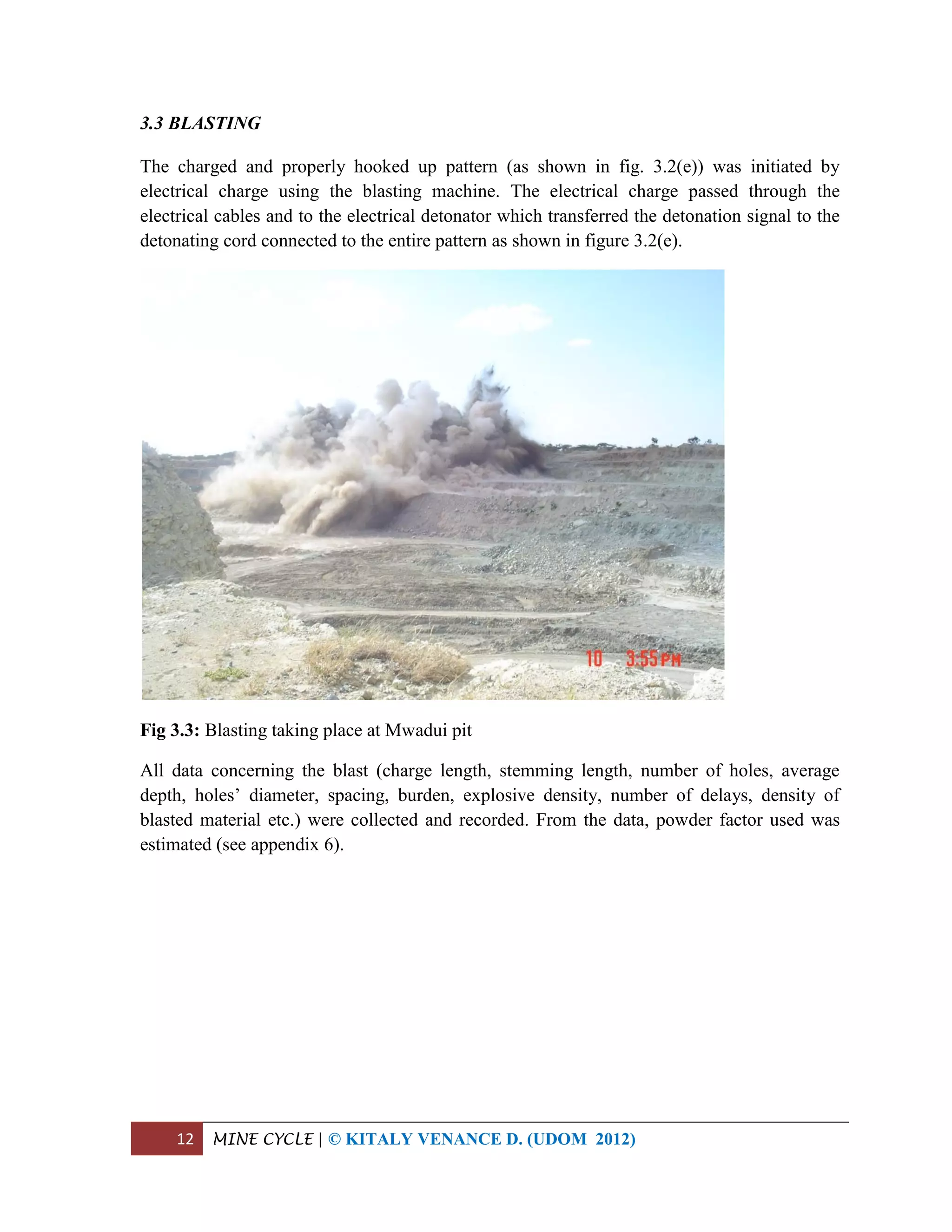 12 MINE CYCLE | © KITALY VENANCE D. (UDOM 2012)
3.3 BLASTING
The charged and properly hooked up pattern (as shown in fig. 3.2(e)) was initiated by
electrical charge using the blasting machine. The electrical charge passed through the
electrical cables and to the electrical detonator which transferred the detonation signal to the
detonating cord connected to the entire pattern as shown in figure 3.2(e).
Fig 3.3: Blasting taking place at Mwadui pit
All data concerning the blast (charge length, stemming length, number of holes, average
depth, holes’ diameter, spacing, burden, explosive density, number of delays, density of
blasted material etc.) were collected and recorded. From the data, powder factor used was
estimated (see appendix 6).
 