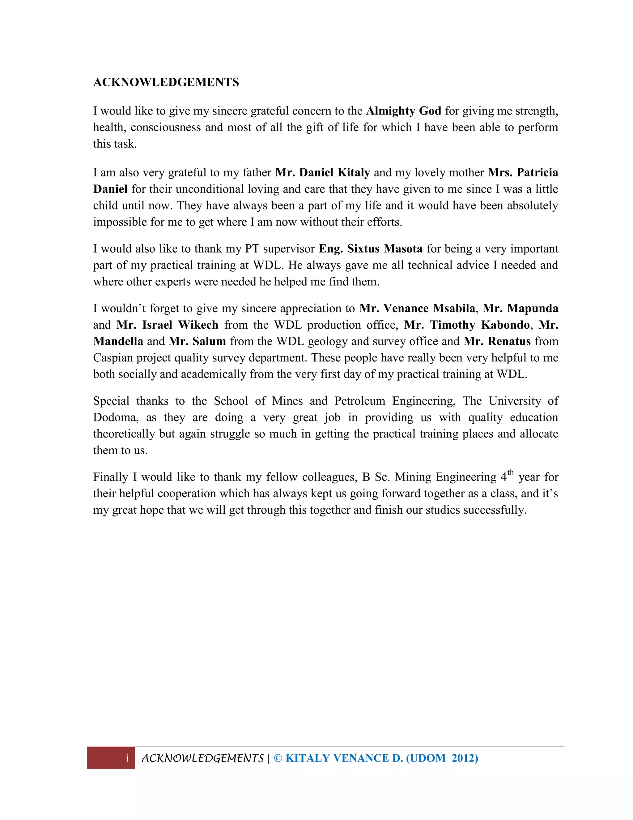 i ACKNOWLEDGEMENTS | © KITALY VENANCE D. (UDOM 2012)
ACKNOWLEDGEMENTS
I would like to give my sincere grateful concern to the Almighty God for giving me strength,
health, consciousness and most of all the gift of life for which I have been able to perform
this task.
I am also very grateful to my father Mr. Daniel Kitaly and my lovely mother Mrs. Patricia
Daniel for their unconditional loving and care that they have given to me since I was a little
child until now. They have always been a part of my life and it would have been absolutely
impossible for me to get where I am now without their efforts.
I would also like to thank my PT supervisor Eng. Sixtus Masota for being a very important
part of my practical training at WDL. He always gave me all technical advice I needed and
where other experts were needed he helped me find them.
I wouldn’t forget to give my sincere appreciation to Mr. Venance Msabila, Mr. Mapunda
and Mr. Israel Wikech from the WDL production office, Mr. Timothy Kabondo, Mr.
Mandella and Mr. Salum from the WDL geology and survey office and Mr. Renatus from
Caspian project quality survey department. These people have really been very helpful to me
both socially and academically from the very first day of my practical training at WDL.
Special thanks to the School of Mines and Petroleum Engineering, The University of
Dodoma, as they are doing a very great job in providing us with quality education
theoretically but again struggle so much in getting the practical training places and allocate
them to us.
Finally I would like to thank my fellow colleagues, B Sc. Mining Engineering 4th
year for
their helpful cooperation which has always kept us going forward together as a class, and it’s
my great hope that we will get through this together and finish our studies successfully.
 