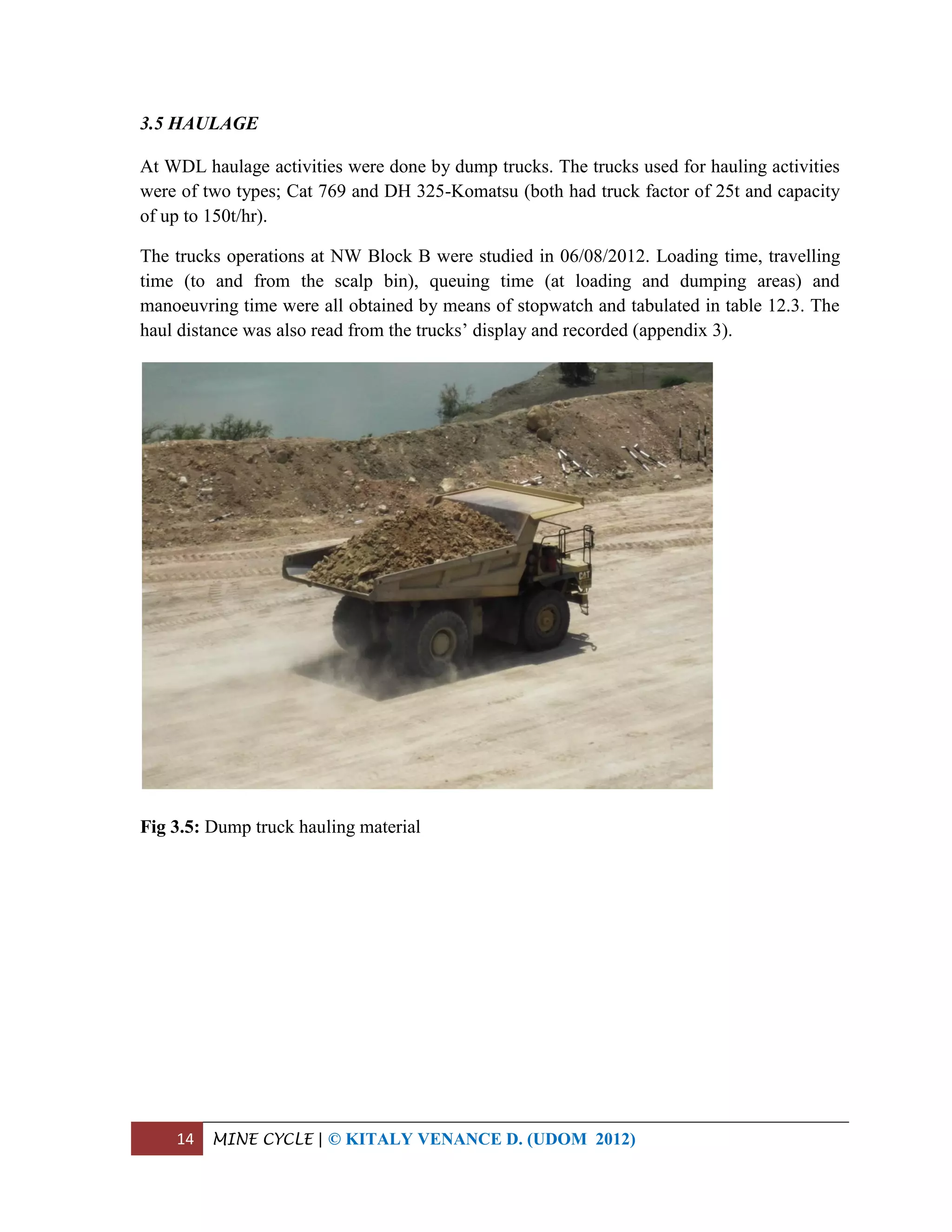 14 MINE CYCLE | © KITALY VENANCE D. (UDOM 2012)
3.5 HAULAGE
At WDL haulage activities were done by dump trucks. The trucks used for hauling activities
were of two types; Cat 769 and DH 325-Komatsu (both had truck factor of 25t and capacity
of up to 150t/hr).
The trucks operations at NW Block B were studied in 06/08/2012. Loading time, travelling
time (to and from the scalp bin), queuing time (at loading and dumping areas) and
manoeuvring time were all obtained by means of stopwatch and tabulated in table 12.3. The
haul distance was also read from the trucks’ display and recorded (appendix 3).
Fig 3.5: Dump truck hauling material
 