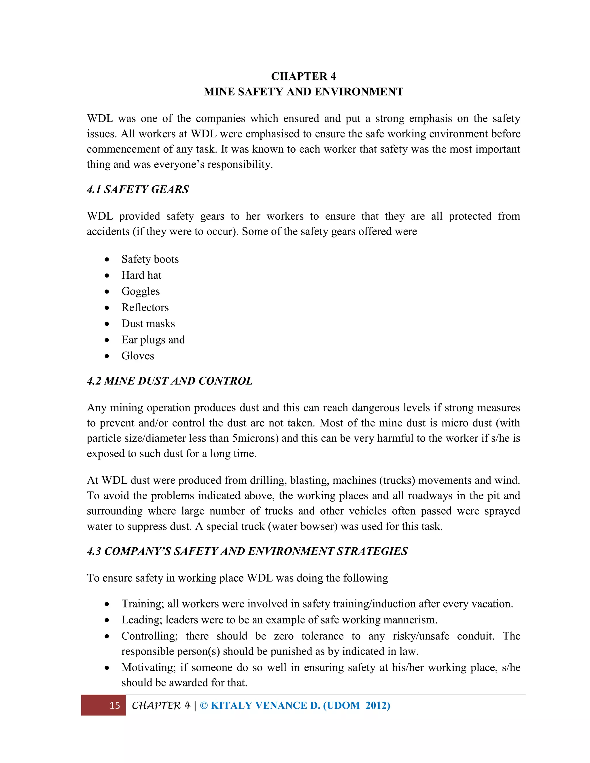 15 CHAPTER 4 | © KITALY VENANCE D. (UDOM 2012)
CHAPTER 4
MINE SAFETY AND ENVIRONMENT
WDL was one of the companies which ensured and put a strong emphasis on the safety
issues. All workers at WDL were emphasised to ensure the safe working environment before
commencement of any task. It was known to each worker that safety was the most important
thing and was everyone’s responsibility.
4.1 SAFETY GEARS
WDL provided safety gears to her workers to ensure that they are all protected from
accidents (if they were to occur). Some of the safety gears offered were
 Safety boots
 Hard hat
 Goggles
 Reflectors
 Dust masks
 Ear plugs and
 Gloves
4.2 MINE DUST AND CONTROL
Any mining operation produces dust and this can reach dangerous levels if strong measures
to prevent and/or control the dust are not taken. Most of the mine dust is micro dust (with
particle size/diameter less than 5microns) and this can be very harmful to the worker if s/he is
exposed to such dust for a long time.
At WDL dust were produced from drilling, blasting, machines (trucks) movements and wind.
To avoid the problems indicated above, the working places and all roadways in the pit and
surrounding where large number of trucks and other vehicles often passed were sprayed
water to suppress dust. A special truck (water bowser) was used for this task.
4.3 COMPANY’S SAFETY AND ENVIRONMENT STRATEGIES
To ensure safety in working place WDL was doing the following
 Training; all workers were involved in safety training/induction after every vacation.
 Leading; leaders were to be an example of safe working mannerism.
 Controlling; there should be zero tolerance to any risky/unsafe conduit. The
responsible person(s) should be punished as by indicated in law.
 Motivating; if someone do so well in ensuring safety at his/her working place, s/he
should be awarded for that.
 