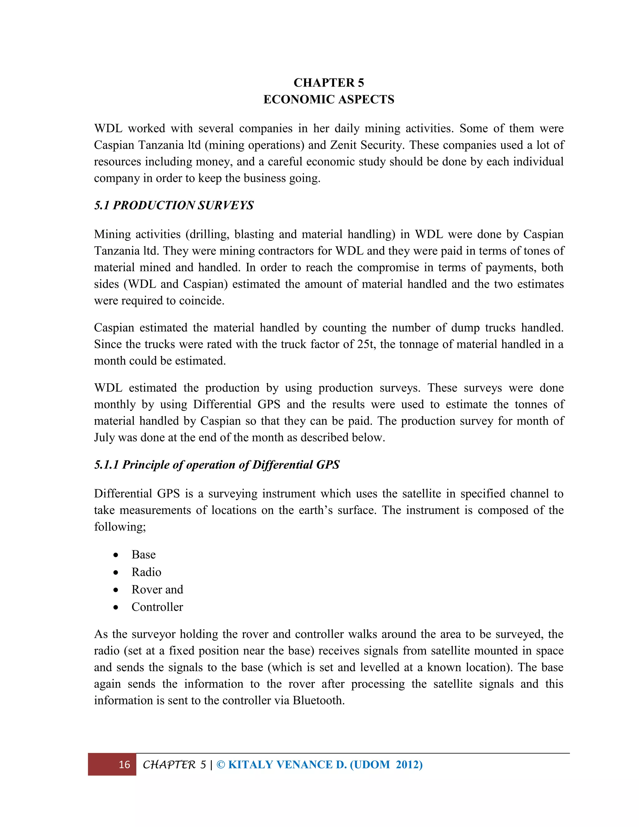 16 CHAPTER 5 | © KITALY VENANCE D. (UDOM 2012)
CHAPTER 5
ECONOMIC ASPECTS
WDL worked with several companies in her daily mining activities. Some of them were
Caspian Tanzania ltd (mining operations) and Zenit Security. These companies used a lot of
resources including money, and a careful economic study should be done by each individual
company in order to keep the business going.
5.1 PRODUCTION SURVEYS
Mining activities (drilling, blasting and material handling) in WDL were done by Caspian
Tanzania ltd. They were mining contractors for WDL and they were paid in terms of tones of
material mined and handled. In order to reach the compromise in terms of payments, both
sides (WDL and Caspian) estimated the amount of material handled and the two estimates
were required to coincide.
Caspian estimated the material handled by counting the number of dump trucks handled.
Since the trucks were rated with the truck factor of 25t, the tonnage of material handled in a
month could be estimated.
WDL estimated the production by using production surveys. These surveys were done
monthly by using Differential GPS and the results were used to estimate the tonnes of
material handled by Caspian so that they can be paid. The production survey for month of
July was done at the end of the month as described below.
5.1.1 Principle of operation of Differential GPS
Differential GPS is a surveying instrument which uses the satellite in specified channel to
take measurements of locations on the earth’s surface. The instrument is composed of the
following;
 Base
 Radio
 Rover and
 Controller
As the surveyor holding the rover and controller walks around the area to be surveyed, the
radio (set at a fixed position near the base) receives signals from satellite mounted in space
and sends the signals to the base (which is set and levelled at a known location). The base
again sends the information to the rover after processing the satellite signals and this
information is sent to the controller via Bluetooth.
 
