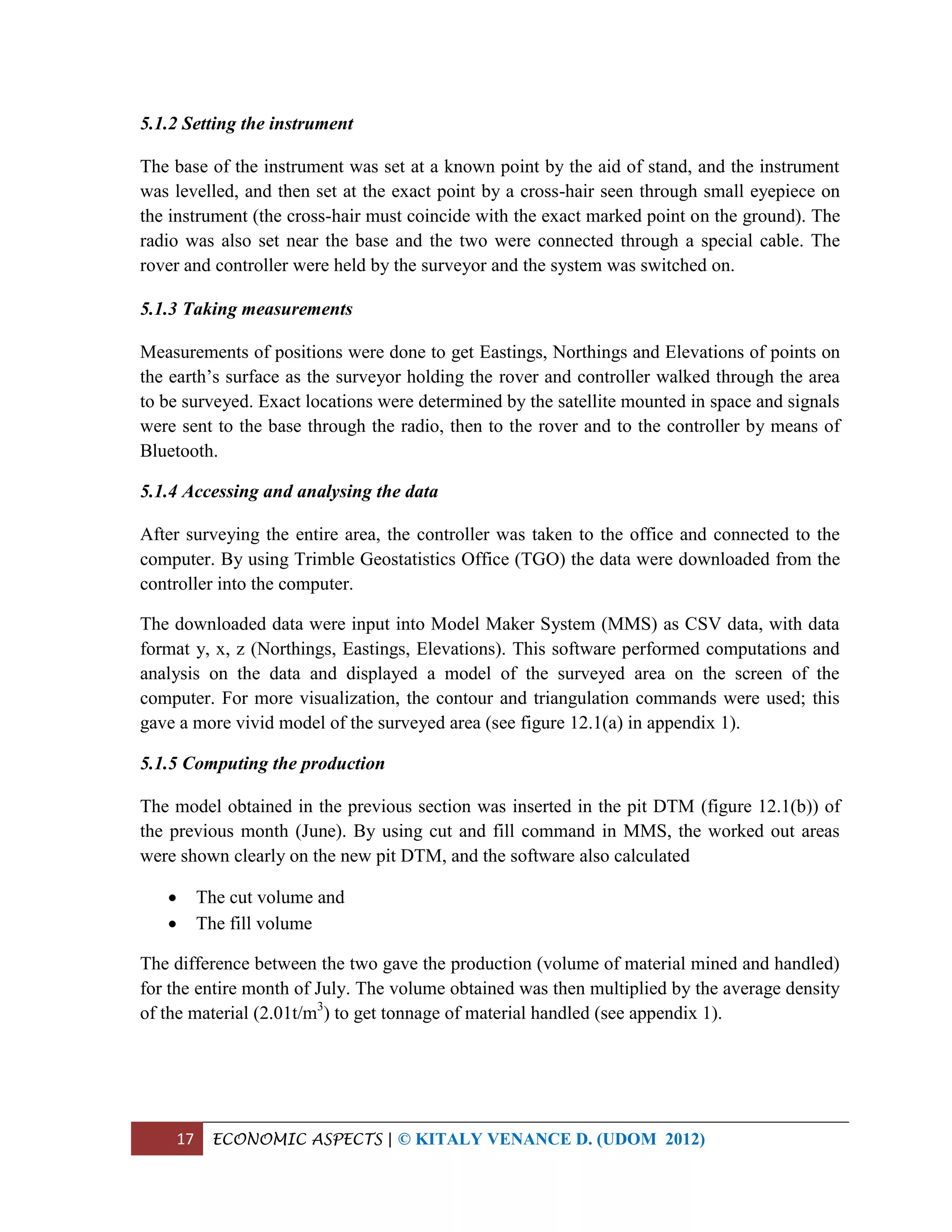 17 ECONOMIC ASPECTS | © KITALY VENANCE D. (UDOM 2012)
5.1.2 Setting the instrument
The base of the instrument was set at a known point by the aid of stand, and the instrument
was levelled, and then set at the exact point by a cross-hair seen through small eyepiece on
the instrument (the cross-hair must coincide with the exact marked point on the ground). The
radio was also set near the base and the two were connected through a special cable. The
rover and controller were held by the surveyor and the system was switched on.
5.1.3 Taking measurements
Measurements of positions were done to get Eastings, Northings and Elevations of points on
the earth’s surface as the surveyor holding the rover and controller walked through the area
to be surveyed. Exact locations were determined by the satellite mounted in space and signals
were sent to the base through the radio, then to the rover and to the controller by means of
Bluetooth.
5.1.4 Accessing and analysing the data
After surveying the entire area, the controller was taken to the office and connected to the
computer. By using Trimble Geostatistics Office (TGO) the data were downloaded from the
controller into the computer.
The downloaded data were input into Model Maker System (MMS) as CSV data, with data
format y, x, z (Northings, Eastings, Elevations). This software performed computations and
analysis on the data and displayed a model of the surveyed area on the screen of the
computer. For more visualization, the contour and triangulation commands were used; this
gave a more vivid model of the surveyed area (see figure 12.1(a) in appendix 1).
5.1.5 Computing the production
The model obtained in the previous section was inserted in the pit DTM (figure 12.1(b)) of
the previous month (June). By using cut and fill command in MMS, the worked out areas
were shown clearly on the new pit DTM, and the software also calculated
 The cut volume and
 The fill volume
The difference between the two gave the production (volume of material mined and handled)
for the entire month of July. The volume obtained was then multiplied by the average density
of the material (2.01t/m3
) to get tonnage of material handled (see appendix 1).
 