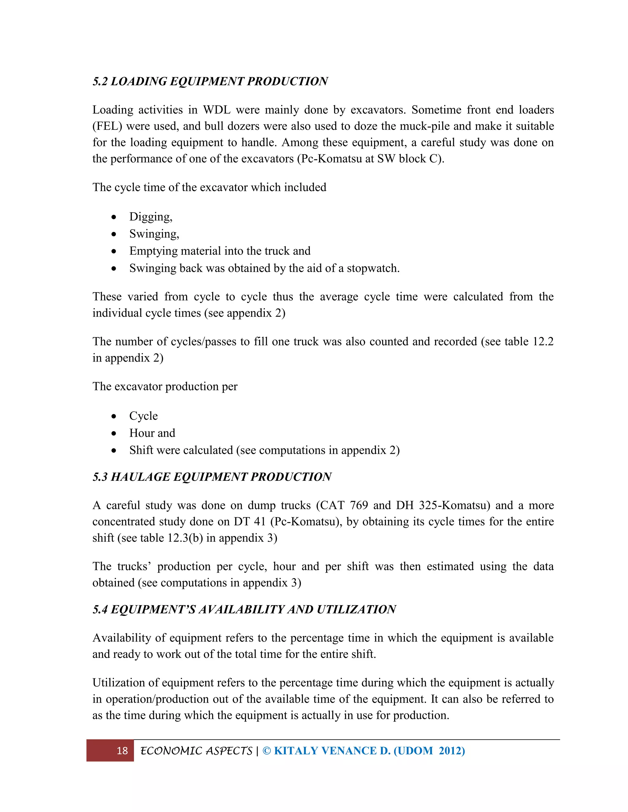 18 ECONOMIC ASPECTS | © KITALY VENANCE D. (UDOM 2012)
5.2 LOADING EQUIPMENT PRODUCTION
Loading activities in WDL were mainly done by excavators. Sometime front end loaders
(FEL) were used, and bull dozers were also used to doze the muck-pile and make it suitable
for the loading equipment to handle. Among these equipment, a careful study was done on
the performance of one of the excavators (Pc-Komatsu at SW block C).
The cycle time of the excavator which included
 Digging,
 Swinging,
 Emptying material into the truck and
 Swinging back was obtained by the aid of a stopwatch.
These varied from cycle to cycle thus the average cycle time were calculated from the
individual cycle times (see appendix 2)
The number of cycles/passes to fill one truck was also counted and recorded (see table 12.2
in appendix 2)
The excavator production per
 Cycle
 Hour and
 Shift were calculated (see computations in appendix 2)
5.3 HAULAGE EQUIPMENT PRODUCTION
A careful study was done on dump trucks (CAT 769 and DH 325-Komatsu) and a more
concentrated study done on DT 41 (Pc-Komatsu), by obtaining its cycle times for the entire
shift (see table 12.3(b) in appendix 3)
The trucks’ production per cycle, hour and per shift was then estimated using the data
obtained (see computations in appendix 3)
5.4 EQUIPMENT’S AVAILABILITY AND UTILIZATION
Availability of equipment refers to the percentage time in which the equipment is available
and ready to work out of the total time for the entire shift.
Utilization of equipment refers to the percentage time during which the equipment is actually
in operation/production out of the available time of the equipment. It can also be referred to
as the time during which the equipment is actually in use for production.
 