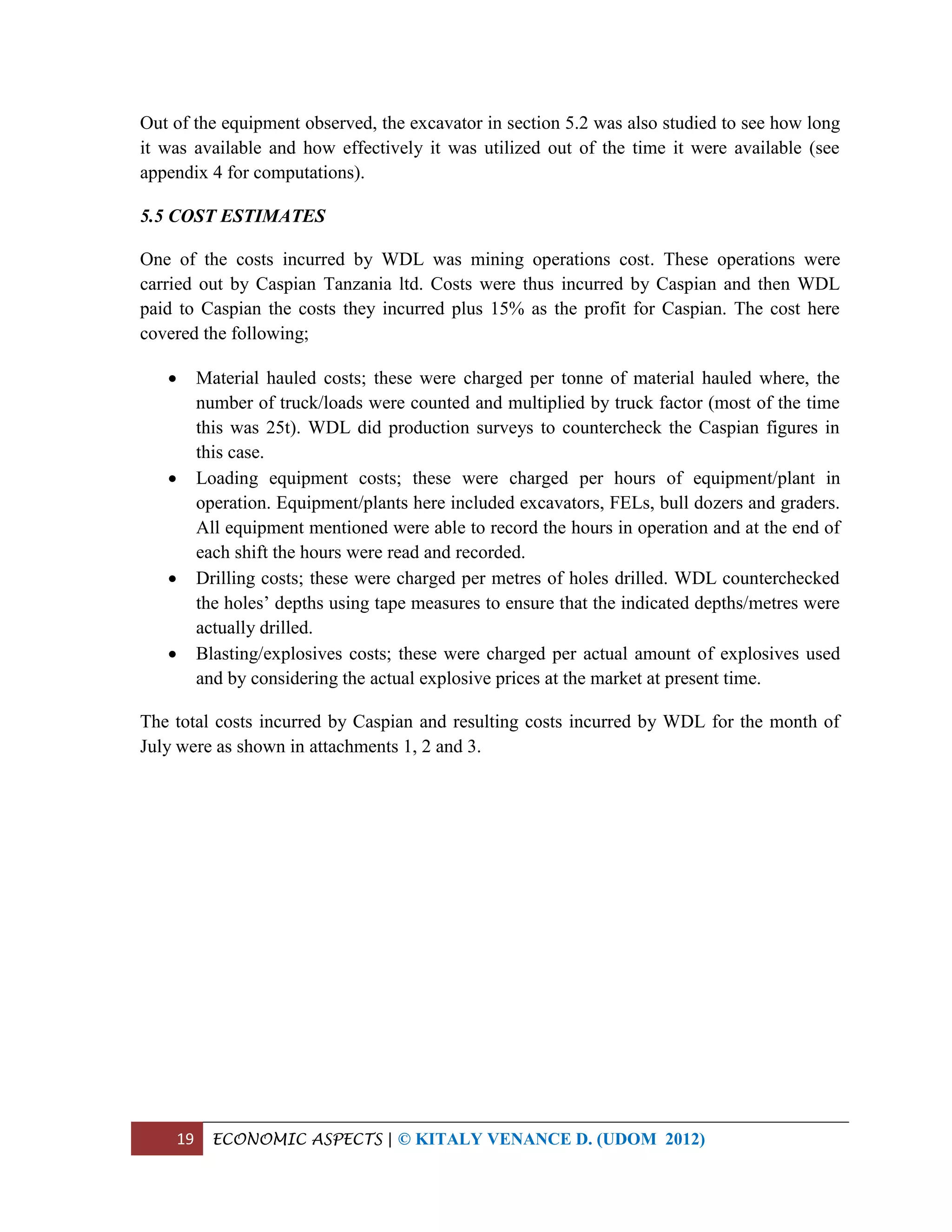 19 ECONOMIC ASPECTS | © KITALY VENANCE D. (UDOM 2012)
Out of the equipment observed, the excavator in section 5.2 was also studied to see how long
it was available and how effectively it was utilized out of the time it were available (see
appendix 4 for computations).
5.5 COST ESTIMATES
One of the costs incurred by WDL was mining operations cost. These operations were
carried out by Caspian Tanzania ltd. Costs were thus incurred by Caspian and then WDL
paid to Caspian the costs they incurred plus 15% as the profit for Caspian. The cost here
covered the following;
 Material hauled costs; these were charged per tonne of material hauled where, the
number of truck/loads were counted and multiplied by truck factor (most of the time
this was 25t). WDL did production surveys to countercheck the Caspian figures in
this case.
 Loading equipment costs; these were charged per hours of equipment/plant in
operation. Equipment/plants here included excavators, FELs, bull dozers and graders.
All equipment mentioned were able to record the hours in operation and at the end of
each shift the hours were read and recorded.
 Drilling costs; these were charged per metres of holes drilled. WDL counterchecked
the holes’ depths using tape measures to ensure that the indicated depths/metres were
actually drilled.
 Blasting/explosives costs; these were charged per actual amount of explosives used
and by considering the actual explosive prices at the market at present time.
The total costs incurred by Caspian and resulting costs incurred by WDL for the month of
July were as shown in attachments 1, 2 and 3.
 