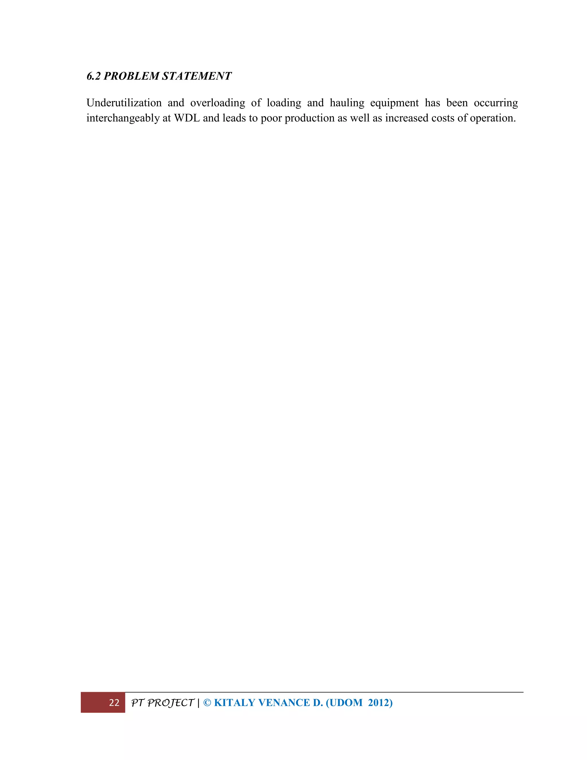 22 PT PROJECT | © KITALY VENANCE D. (UDOM 2012)
6.2 PROBLEM STATEMENT
Underutilization and overloading of loading and hauling equipment has been occurring
interchangeably at WDL and leads to poor production as well as increased costs of operation.
 