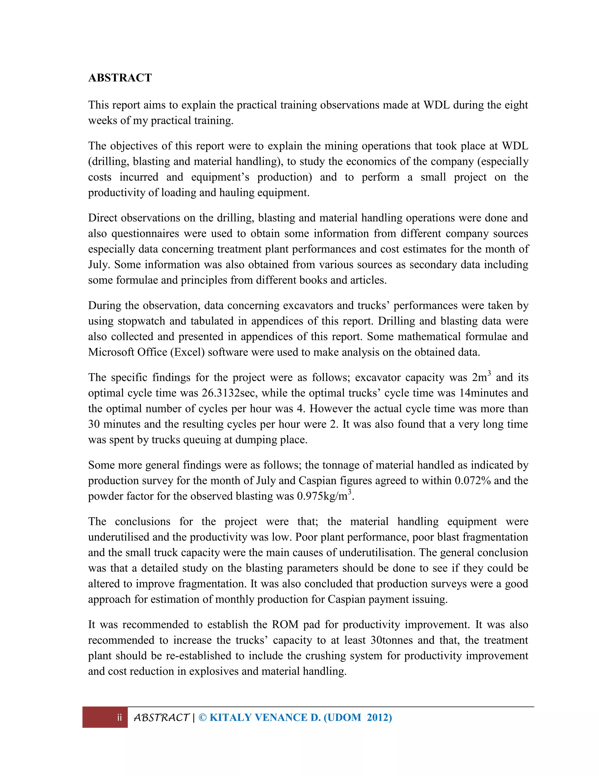 ii ABSTRACT | © KITALY VENANCE D. (UDOM 2012)
ABSTRACT
This report aims to explain the practical training observations made at WDL during the eight
weeks of my practical training.
The objectives of this report were to explain the mining operations that took place at WDL
(drilling, blasting and material handling), to study the economics of the company (especially
costs incurred and equipment’s production) and to perform a small project on the
productivity of loading and hauling equipment.
Direct observations on the drilling, blasting and material handling operations were done and
also questionnaires were used to obtain some information from different company sources
especially data concerning treatment plant performances and cost estimates for the month of
July. Some information was also obtained from various sources as secondary data including
some formulae and principles from different books and articles.
During the observation, data concerning excavators and trucks’ performances were taken by
using stopwatch and tabulated in appendices of this report. Drilling and blasting data were
also collected and presented in appendices of this report. Some mathematical formulae and
Microsoft Office (Excel) software were used to make analysis on the obtained data.
The specific findings for the project were as follows; excavator capacity was 2m3
and its
optimal cycle time was 26.3132sec, while the optimal trucks’ cycle time was 14minutes and
the optimal number of cycles per hour was 4. However the actual cycle time was more than
30 minutes and the resulting cycles per hour were 2. It was also found that a very long time
was spent by trucks queuing at dumping place.
Some more general findings were as follows; the tonnage of material handled as indicated by
production survey for the month of July and Caspian figures agreed to within 0.072% and the
powder factor for the observed blasting was 0.975kg/m3
.
The conclusions for the project were that; the material handling equipment were
underutilised and the productivity was low. Poor plant performance, poor blast fragmentation
and the small truck capacity were the main causes of underutilisation. The general conclusion
was that a detailed study on the blasting parameters should be done to see if they could be
altered to improve fragmentation. It was also concluded that production surveys were a good
approach for estimation of monthly production for Caspian payment issuing.
It was recommended to establish the ROM pad for productivity improvement. It was also
recommended to increase the trucks’ capacity to at least 30tonnes and that, the treatment
plant should be re-established to include the crushing system for productivity improvement
and cost reduction in explosives and material handling.
 