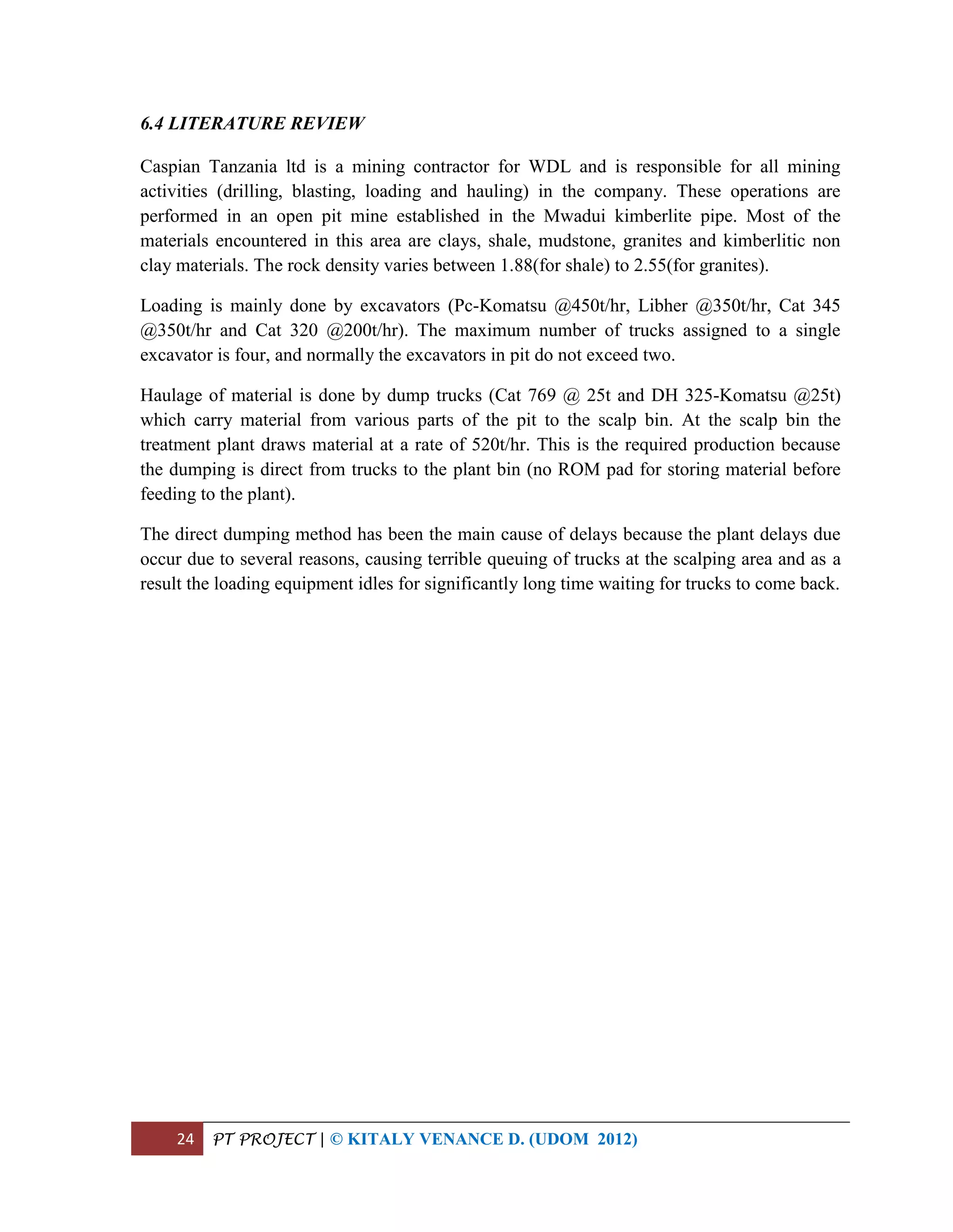 24 PT PROJECT | © KITALY VENANCE D. (UDOM 2012)
6.4 LITERATURE REVIEW
Caspian Tanzania ltd is a mining contractor for WDL and is responsible for all mining
activities (drilling, blasting, loading and hauling) in the company. These operations are
performed in an open pit mine established in the Mwadui kimberlite pipe. Most of the
materials encountered in this area are clays, shale, mudstone, granites and kimberlitic non
clay materials. The rock density varies between 1.88(for shale) to 2.55(for granites).
Loading is mainly done by excavators (Pc-Komatsu @450t/hr, Libher @350t/hr, Cat 345
@350t/hr and Cat 320 @200t/hr). The maximum number of trucks assigned to a single
excavator is four, and normally the excavators in pit do not exceed two.
Haulage of material is done by dump trucks (Cat 769 @ 25t and DH 325-Komatsu @25t)
which carry material from various parts of the pit to the scalp bin. At the scalp bin the
treatment plant draws material at a rate of 520t/hr. This is the required production because
the dumping is direct from trucks to the plant bin (no ROM pad for storing material before
feeding to the plant).
The direct dumping method has been the main cause of delays because the plant delays due
occur due to several reasons, causing terrible queuing of trucks at the scalping area and as a
result the loading equipment idles for significantly long time waiting for trucks to come back.
 