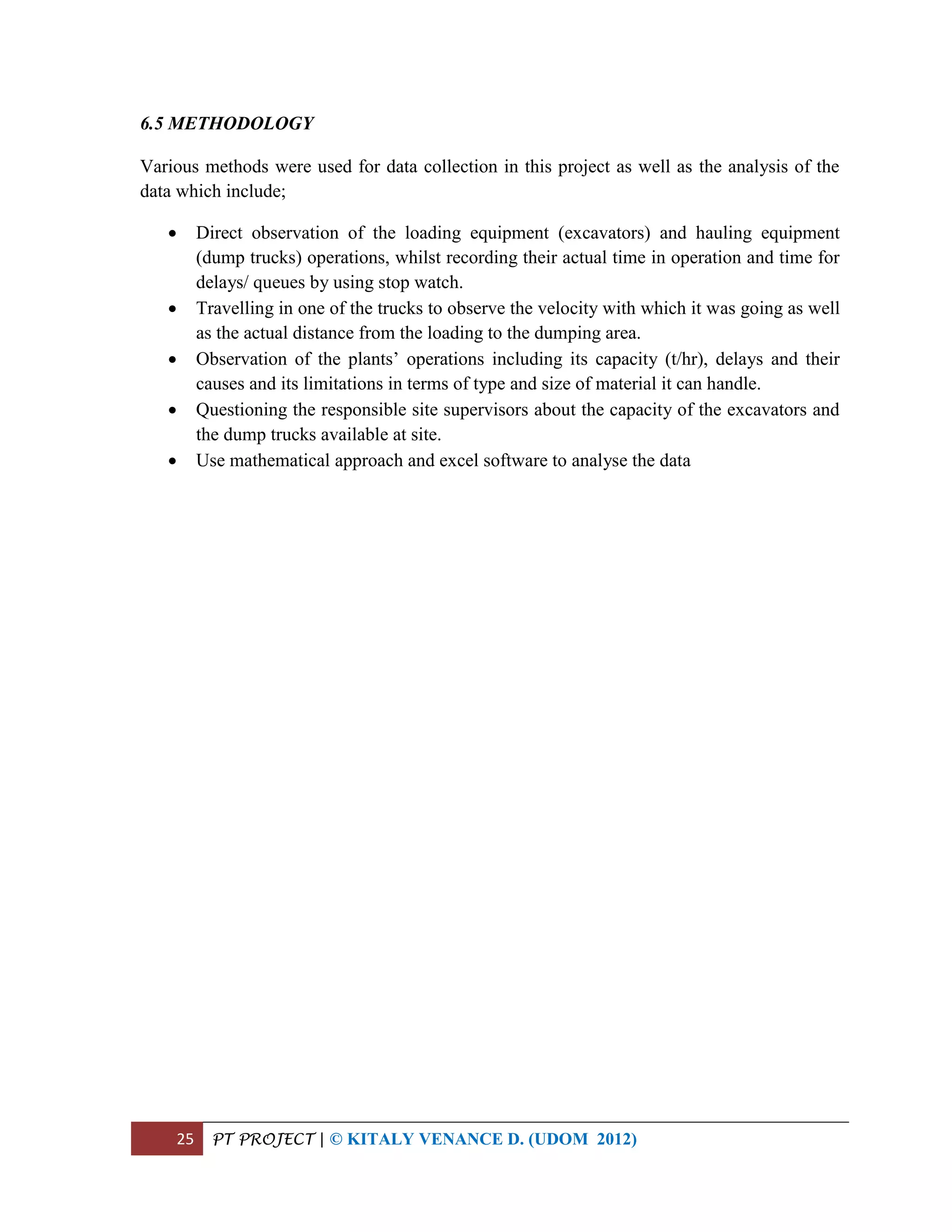 25 PT PROJECT | © KITALY VENANCE D. (UDOM 2012)
6.5 METHODOLOGY
Various methods were used for data collection in this project as well as the analysis of the
data which include;
 Direct observation of the loading equipment (excavators) and hauling equipment
(dump trucks) operations, whilst recording their actual time in operation and time for
delays/ queues by using stop watch.
 Travelling in one of the trucks to observe the velocity with which it was going as well
as the actual distance from the loading to the dumping area.
 Observation of the plants’ operations including its capacity (t/hr), delays and their
causes and its limitations in terms of type and size of material it can handle.
 Questioning the responsible site supervisors about the capacity of the excavators and
the dump trucks available at site.
 Use mathematical approach and excel software to analyse the data
 