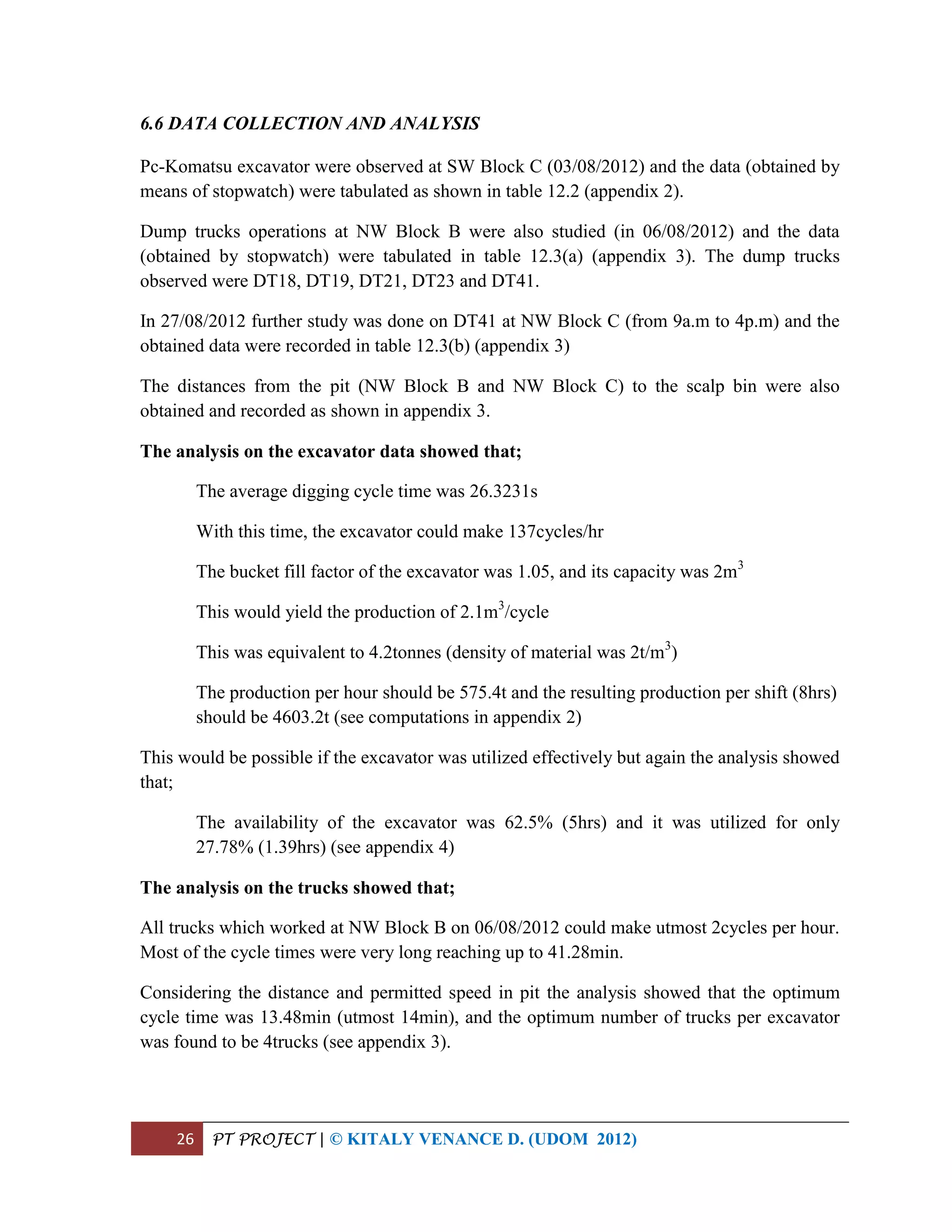 26 PT PROJECT | © KITALY VENANCE D. (UDOM 2012)
6.6 DATA COLLECTION AND ANALYSIS
Pc-Komatsu excavator were observed at SW Block C (03/08/2012) and the data (obtained by
means of stopwatch) were tabulated as shown in table 12.2 (appendix 2).
Dump trucks operations at NW Block B were also studied (in 06/08/2012) and the data
(obtained by stopwatch) were tabulated in table 12.3(a) (appendix 3). The dump trucks
observed were DT18, DT19, DT21, DT23 and DT41.
In 27/08/2012 further study was done on DT41 at NW Block C (from 9a.m to 4p.m) and the
obtained data were recorded in table 12.3(b) (appendix 3)
The distances from the pit (NW Block B and NW Block C) to the scalp bin were also
obtained and recorded as shown in appendix 3.
The analysis on the excavator data showed that;
The average digging cycle time was 26.3231s
With this time, the excavator could make 137cycles/hr
The bucket fill factor of the excavator was 1.05, and its capacity was 2m3
This would yield the production of 2.1m3
/cycle
This was equivalent to 4.2tonnes (density of material was 2t/m3
)
The production per hour should be 575.4t and the resulting production per shift (8hrs)
should be 4603.2t (see computations in appendix 2)
This would be possible if the excavator was utilized effectively but again the analysis showed
that;
The availability of the excavator was 62.5% (5hrs) and it was utilized for only
27.78% (1.39hrs) (see appendix 4)
The analysis on the trucks showed that;
All trucks which worked at NW Block B on 06/08/2012 could make utmost 2cycles per hour.
Most of the cycle times were very long reaching up to 41.28min.
Considering the distance and permitted speed in pit the analysis showed that the optimum
cycle time was 13.48min (utmost 14min), and the optimum number of trucks per excavator
was found to be 4trucks (see appendix 3).
 