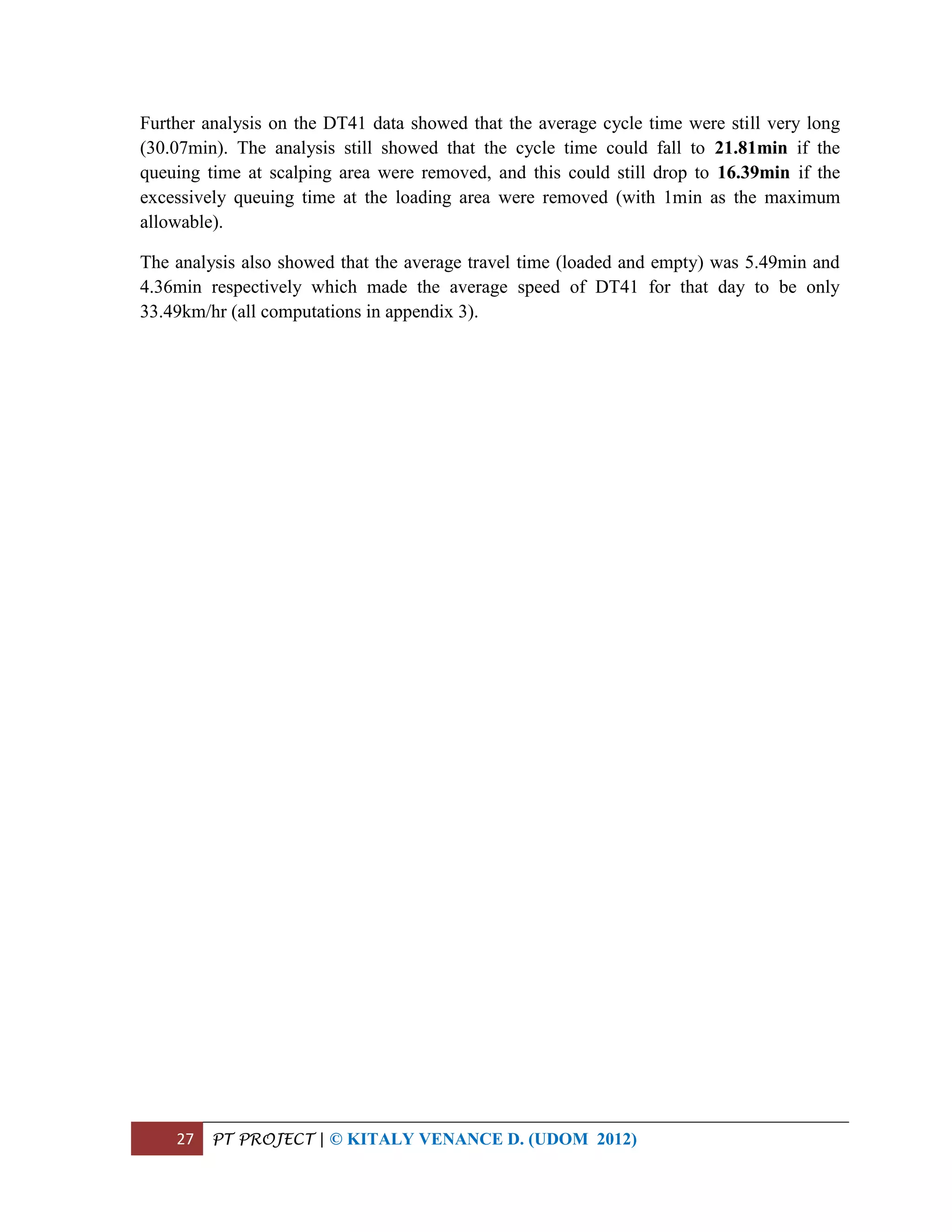 27 PT PROJECT | © KITALY VENANCE D. (UDOM 2012)
Further analysis on the DT41 data showed that the average cycle time were still very long
(30.07min). The analysis still showed that the cycle time could fall to 21.81min if the
queuing time at scalping area were removed, and this could still drop to 16.39min if the
excessively queuing time at the loading area were removed (with 1min as the maximum
allowable).
The analysis also showed that the average travel time (loaded and empty) was 5.49min and
4.36min respectively which made the average speed of DT41 for that day to be only
33.49km/hr (all computations in appendix 3).
 