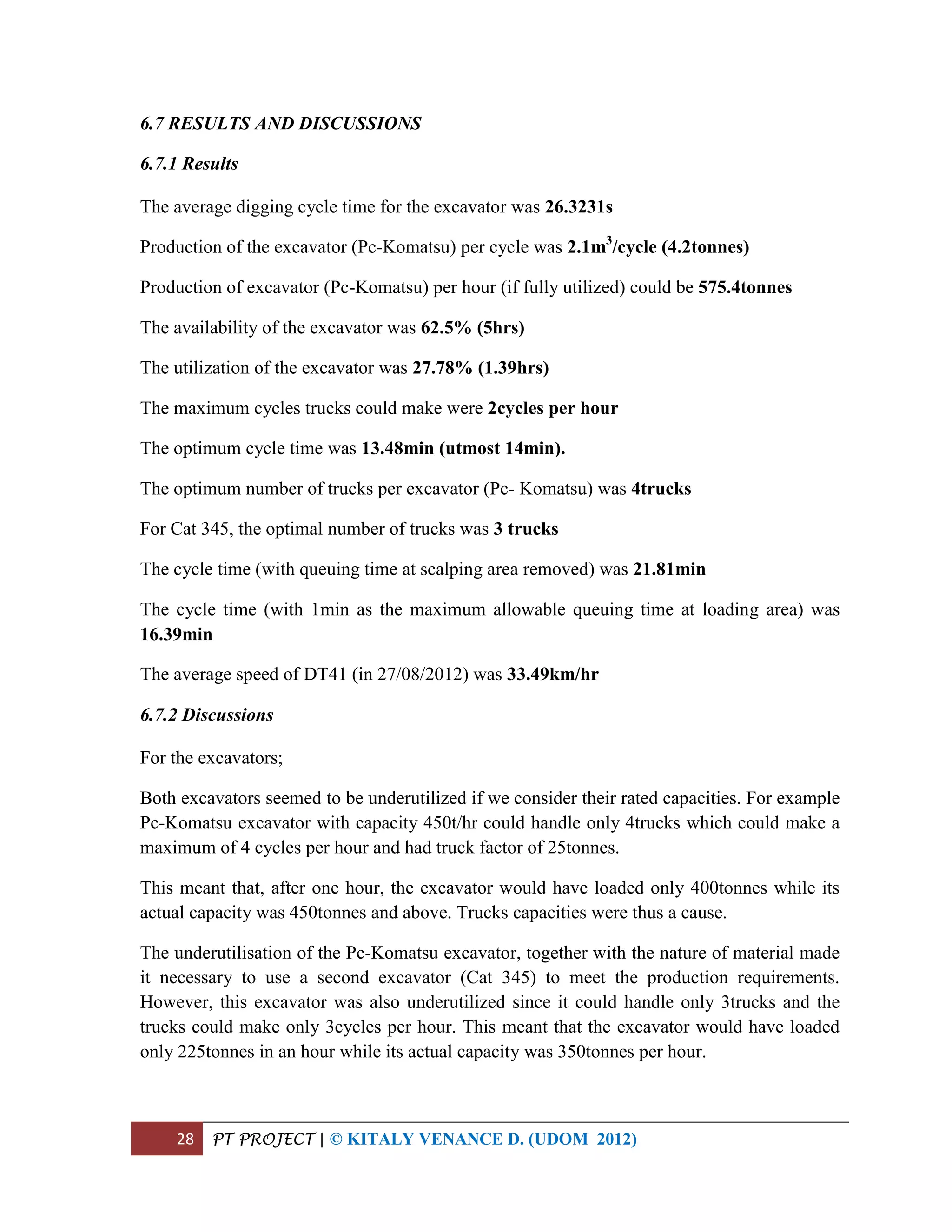 28 PT PROJECT | © KITALY VENANCE D. (UDOM 2012)
6.7 RESULTS AND DISCUSSIONS
6.7.1 Results
The average digging cycle time for the excavator was 26.3231s
Production of the excavator (Pc-Komatsu) per cycle was 2.1m3
/cycle (4.2tonnes)
Production of excavator (Pc-Komatsu) per hour (if fully utilized) could be 575.4tonnes
The availability of the excavator was 62.5% (5hrs)
The utilization of the excavator was 27.78% (1.39hrs)
The maximum cycles trucks could make were 2cycles per hour
The optimum cycle time was 13.48min (utmost 14min).
The optimum number of trucks per excavator (Pc- Komatsu) was 4trucks
For Cat 345, the optimal number of trucks was 3 trucks
The cycle time (with queuing time at scalping area removed) was 21.81min
The cycle time (with 1min as the maximum allowable queuing time at loading area) was
16.39min
The average speed of DT41 (in 27/08/2012) was 33.49km/hr
6.7.2 Discussions
For the excavators;
Both excavators seemed to be underutilized if we consider their rated capacities. For example
Pc-Komatsu excavator with capacity 450t/hr could handle only 4trucks which could make a
maximum of 4 cycles per hour and had truck factor of 25tonnes.
This meant that, after one hour, the excavator would have loaded only 400tonnes while its
actual capacity was 450tonnes and above. Trucks capacities were thus a cause.
The underutilisation of the Pc-Komatsu excavator, together with the nature of material made
it necessary to use a second excavator (Cat 345) to meet the production requirements.
However, this excavator was also underutilized since it could handle only 3trucks and the
trucks could make only 3cycles per hour. This meant that the excavator would have loaded
only 225tonnes in an hour while its actual capacity was 350tonnes per hour.
 