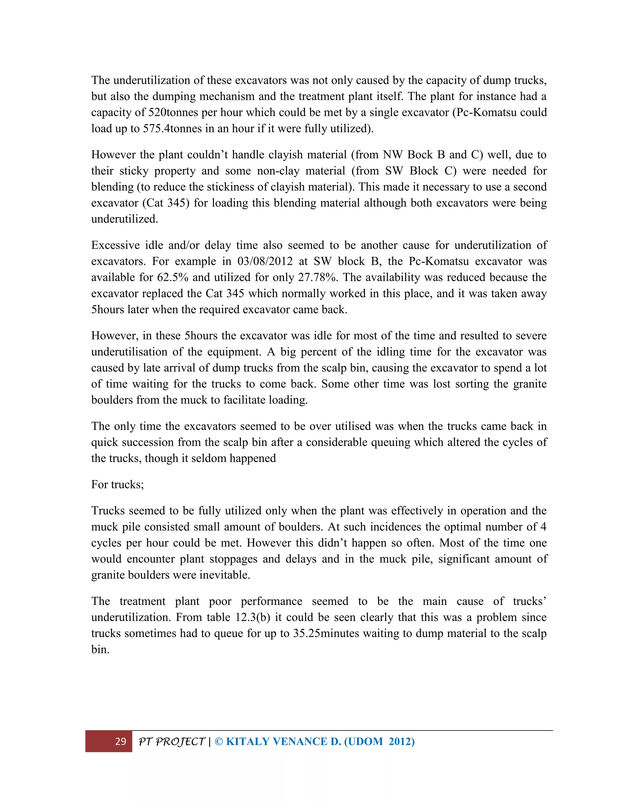 29 PT PROJECT | © KITALY VENANCE D. (UDOM 2012)
The underutilization of these excavators was not only caused by the capacity of dump trucks,
but also the dumping mechanism and the treatment plant itself. The plant for instance had a
capacity of 520tonnes per hour which could be met by a single excavator (Pc-Komatsu could
load up to 575.4tonnes in an hour if it were fully utilized).
However the plant couldn’t handle clayish material (from NW Bock B and C) well, due to
their sticky property and some non-clay material (from SW Block C) were needed for
blending (to reduce the stickiness of clayish material). This made it necessary to use a second
excavator (Cat 345) for loading this blending material although both excavators were being
underutilized.
Excessive idle and/or delay time also seemed to be another cause for underutilization of
excavators. For example in 03/08/2012 at SW block B, the Pc-Komatsu excavator was
available for 62.5% and utilized for only 27.78%. The availability was reduced because the
excavator replaced the Cat 345 which normally worked in this place, and it was taken away
5hours later when the required excavator came back.
However, in these 5hours the excavator was idle for most of the time and resulted to severe
underutilisation of the equipment. A big percent of the idling time for the excavator was
caused by late arrival of dump trucks from the scalp bin, causing the excavator to spend a lot
of time waiting for the trucks to come back. Some other time was lost sorting the granite
boulders from the muck to facilitate loading.
The only time the excavators seemed to be over utilised was when the trucks came back in
quick succession from the scalp bin after a considerable queuing which altered the cycles of
the trucks, though it seldom happened
For trucks;
Trucks seemed to be fully utilized only when the plant was effectively in operation and the
muck pile consisted small amount of boulders. At such incidences the optimal number of 4
cycles per hour could be met. However this didn’t happen so often. Most of the time one
would encounter plant stoppages and delays and in the muck pile, significant amount of
granite boulders were inevitable.
The treatment plant poor performance seemed to be the main cause of trucks’
underutilization. From table 12.3(b) it could be seen clearly that this was a problem since
trucks sometimes had to queue for up to 35.25minutes waiting to dump material to the scalp
bin.
 