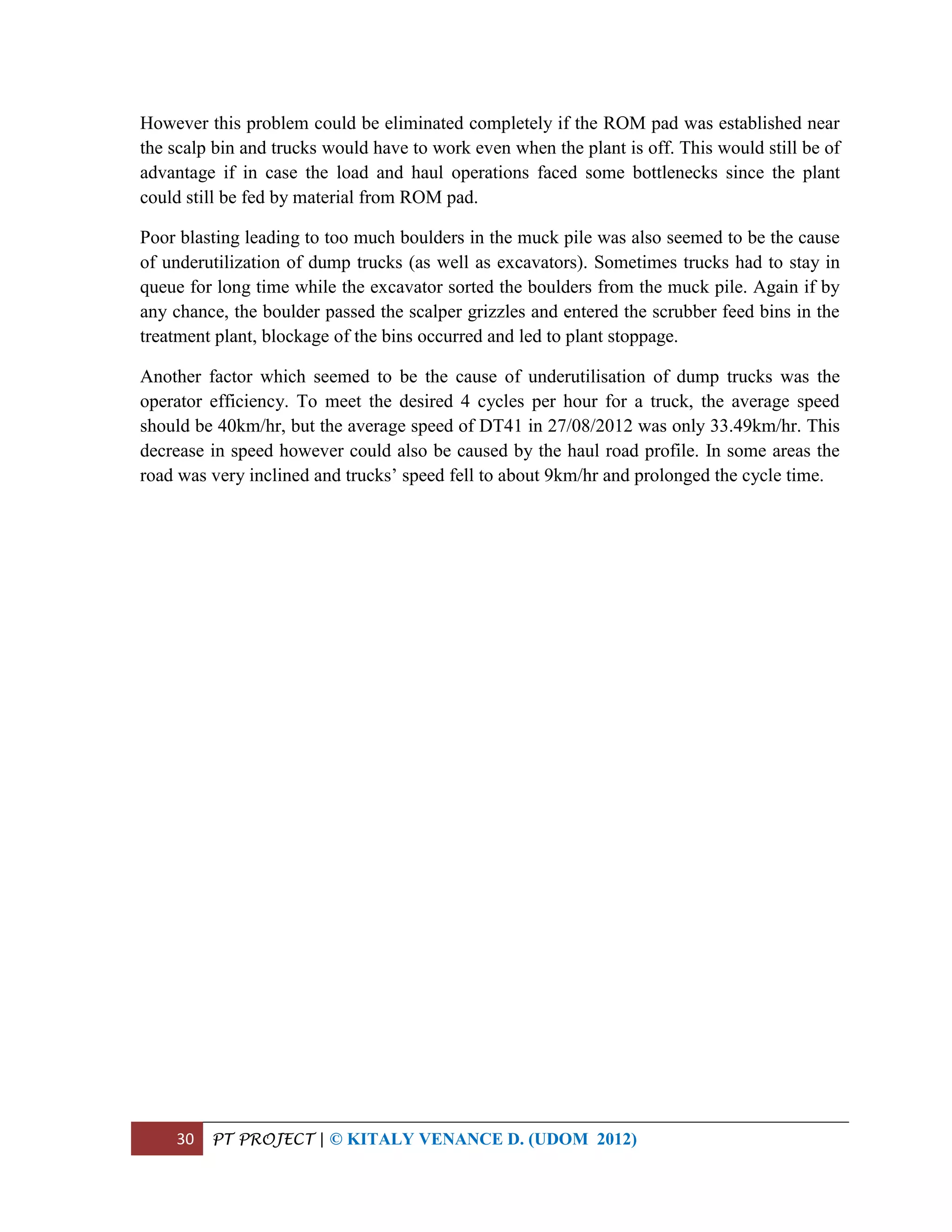 30 PT PROJECT | © KITALY VENANCE D. (UDOM 2012)
However this problem could be eliminated completely if the ROM pad was established near
the scalp bin and trucks would have to work even when the plant is off. This would still be of
advantage if in case the load and haul operations faced some bottlenecks since the plant
could still be fed by material from ROM pad.
Poor blasting leading to too much boulders in the muck pile was also seemed to be the cause
of underutilization of dump trucks (as well as excavators). Sometimes trucks had to stay in
queue for long time while the excavator sorted the boulders from the muck pile. Again if by
any chance, the boulder passed the scalper grizzles and entered the scrubber feed bins in the
treatment plant, blockage of the bins occurred and led to plant stoppage.
Another factor which seemed to be the cause of underutilisation of dump trucks was the
operator efficiency. To meet the desired 4 cycles per hour for a truck, the average speed
should be 40km/hr, but the average speed of DT41 in 27/08/2012 was only 33.49km/hr. This
decrease in speed however could also be caused by the haul road profile. In some areas the
road was very inclined and trucks’ speed fell to about 9km/hr and prolonged the cycle time.
 