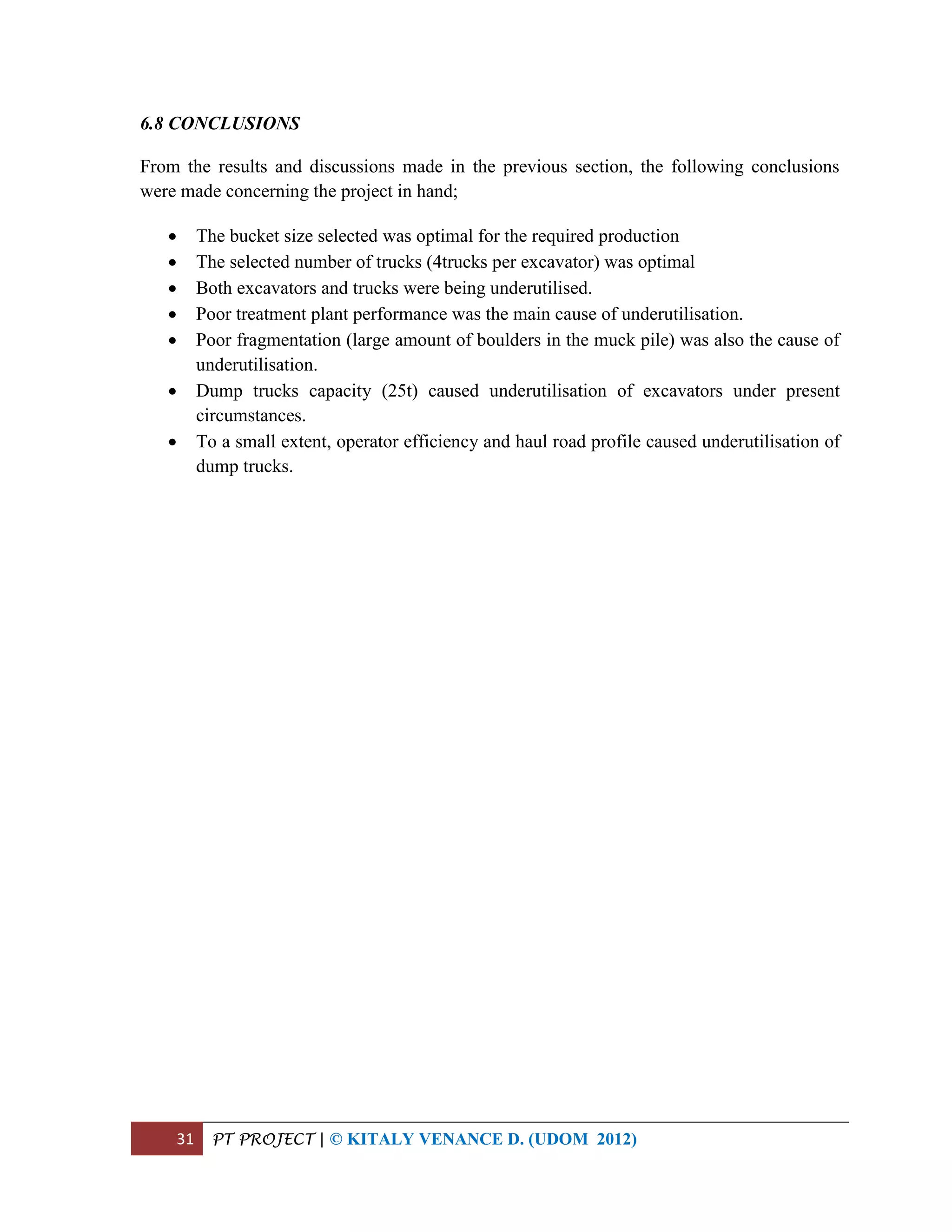 31 PT PROJECT | © KITALY VENANCE D. (UDOM 2012)
6.8 CONCLUSIONS
From the results and discussions made in the previous section, the following conclusions
were made concerning the project in hand;
 The bucket size selected was optimal for the required production
 The selected number of trucks (4trucks per excavator) was optimal
 Both excavators and trucks were being underutilised.
 Poor treatment plant performance was the main cause of underutilisation.
 Poor fragmentation (large amount of boulders in the muck pile) was also the cause of
underutilisation.
 Dump trucks capacity (25t) caused underutilisation of excavators under present
circumstances.
 To a small extent, operator efficiency and haul road profile caused underutilisation of
dump trucks.
 