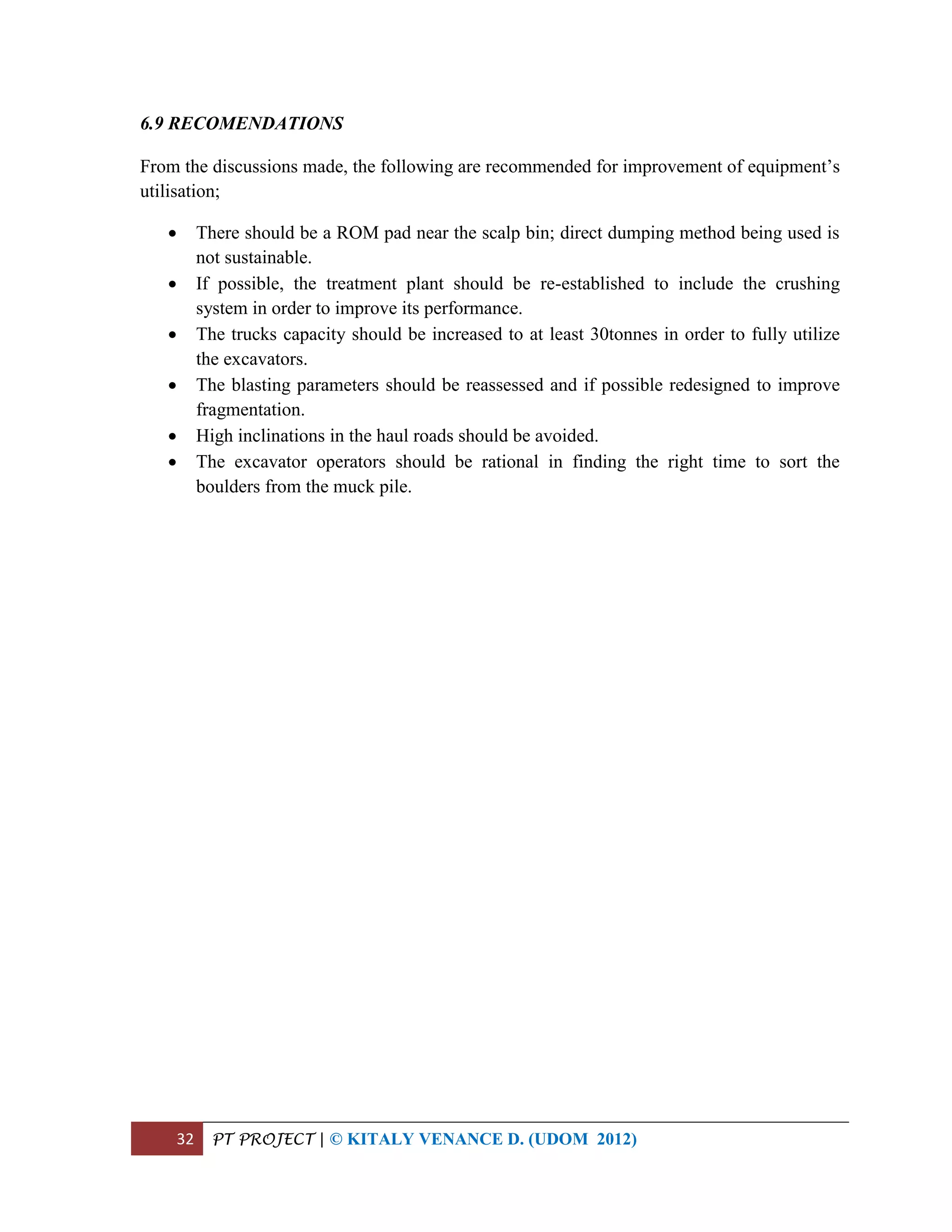32 PT PROJECT | © KITALY VENANCE D. (UDOM 2012)
6.9 RECOMENDATIONS
From the discussions made, the following are recommended for improvement of equipment’s
utilisation;
 There should be a ROM pad near the scalp bin; direct dumping method being used is
not sustainable.
 If possible, the treatment plant should be re-established to include the crushing
system in order to improve its performance.
 The trucks capacity should be increased to at least 30tonnes in order to fully utilize
the excavators.
 The blasting parameters should be reassessed and if possible redesigned to improve
fragmentation.
 High inclinations in the haul roads should be avoided.
 The excavator operators should be rational in finding the right time to sort the
boulders from the muck pile.
 