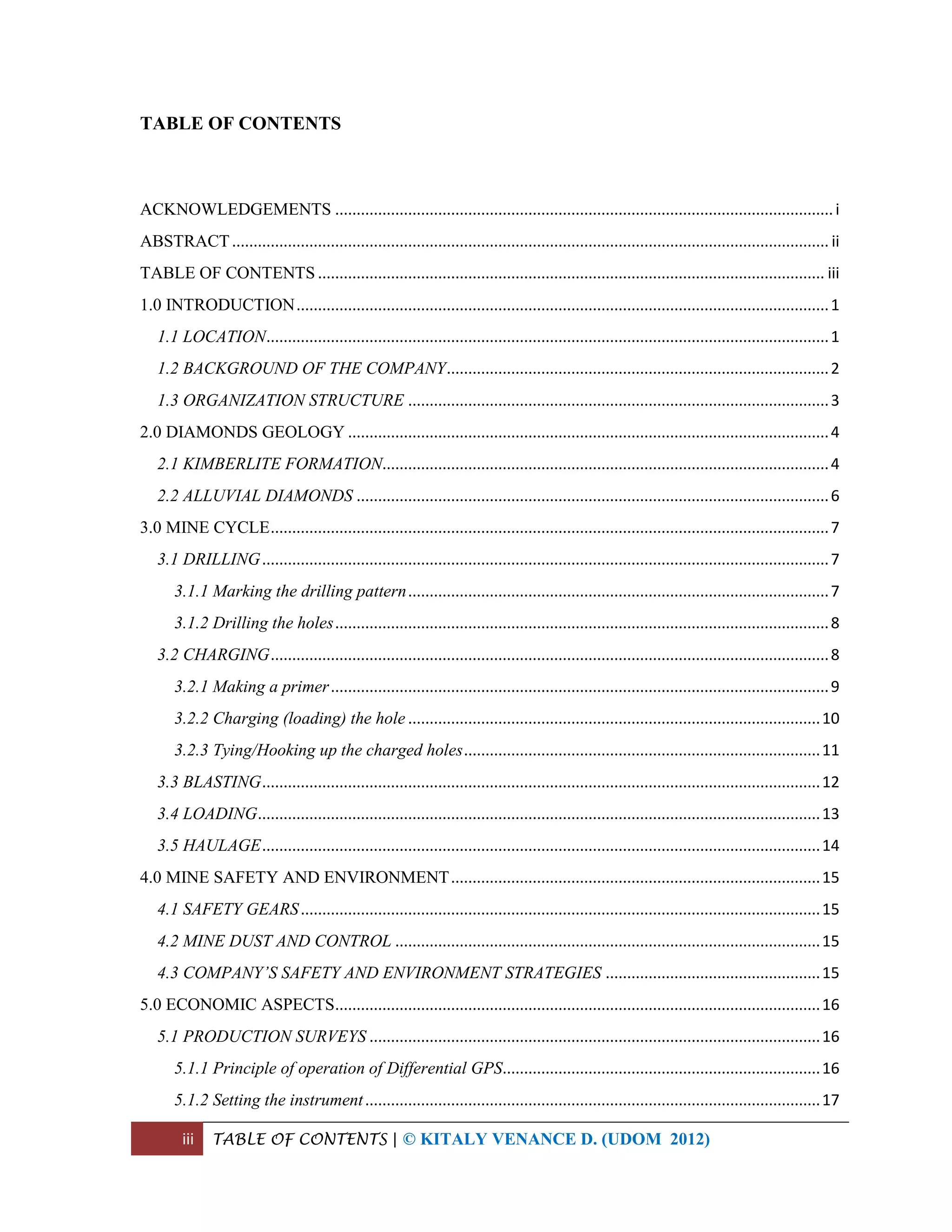 iii TABLE OF CONTENTS | © KITALY VENANCE D. (UDOM 2012)
TABLE OF CONTENTS
ACKNOWLEDGEMENTS ....................................................................................................................i
ABSTRACT........................................................................................................................................... ii
TABLE OF CONTENTS ...................................................................................................................... iii
1.0 INTRODUCTION............................................................................................................................1
1.1 LOCATION...................................................................................................................................1
1.2 BACKGROUND OF THE COMPANY.........................................................................................2
1.3 ORGANIZATION STRUCTURE ..................................................................................................3
2.0 DIAMONDS GEOLOGY ................................................................................................................4
2.1 KIMBERLITE FORMATION........................................................................................................4
2.2 ALLUVIAL DIAMONDS ..............................................................................................................6
3.0 MINE CYCLE..................................................................................................................................7
3.1 DRILLING....................................................................................................................................7
3.1.1 Marking the drilling pattern..................................................................................................7
3.1.2 Drilling the holes...................................................................................................................8
3.2 CHARGING..................................................................................................................................8
3.2.1 Making a primer....................................................................................................................9
3.2.2 Charging (loading) the hole ................................................................................................10
3.2.3 Tying/Hooking up the charged holes...................................................................................11
3.3 BLASTING..................................................................................................................................12
3.4 LOADING...................................................................................................................................13
3.5 HAULAGE..................................................................................................................................14
4.0 MINE SAFETY AND ENVIRONMENT......................................................................................15
4.1 SAFETY GEARS.........................................................................................................................15
4.2 MINE DUST AND CONTROL ...................................................................................................15
4.3 COMPANY’S SAFETY AND ENVIRONMENT STRATEGIES ..................................................15
5.0 ECONOMIC ASPECTS.................................................................................................................16
5.1 PRODUCTION SURVEYS .........................................................................................................16
5.1.1 Principle of operation of Differential GPS..........................................................................16
5.1.2 Setting the instrument..........................................................................................................17
 