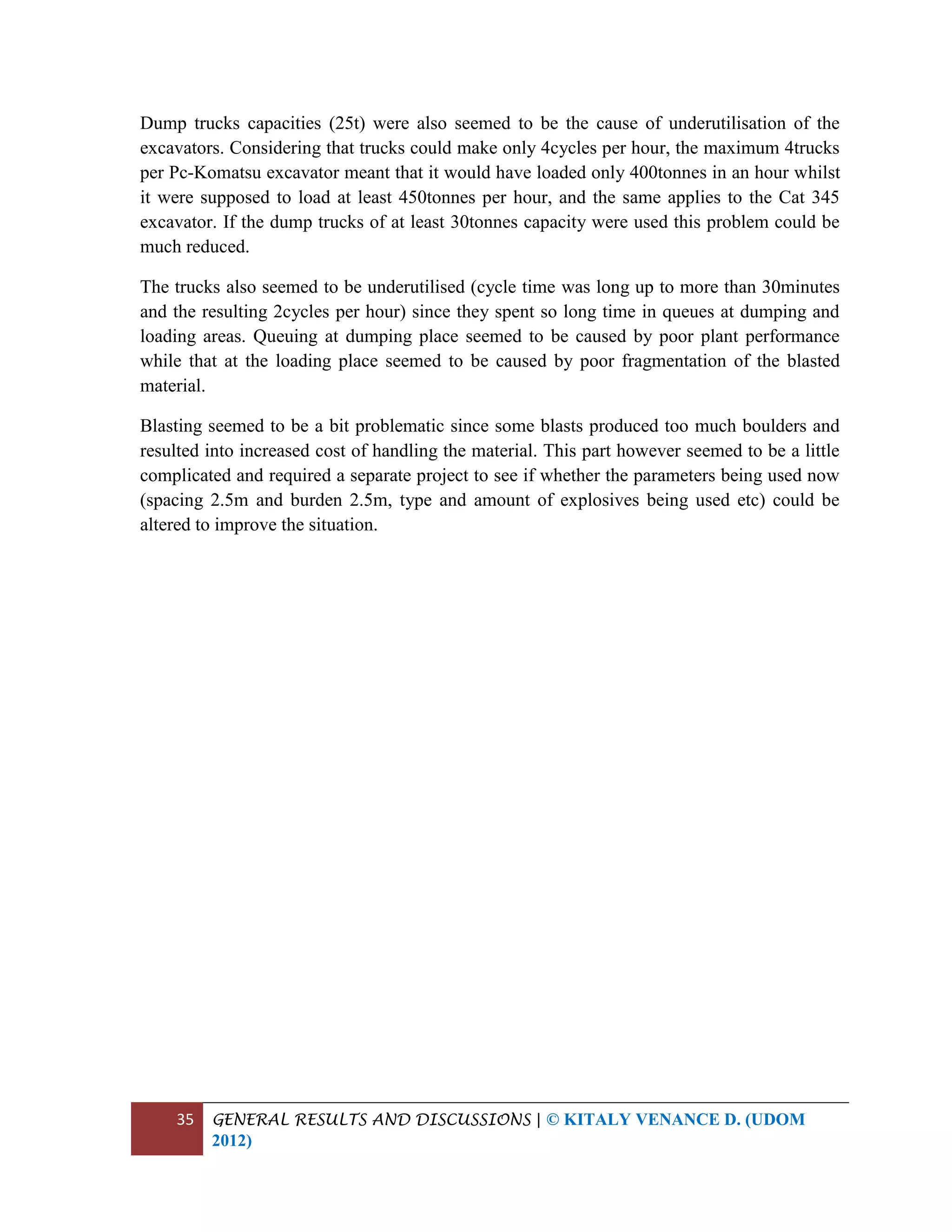 35 GENERAL RESULTS AND DISCUSSIONS | © KITALY VENANCE D. (UDOM
2012)
Dump trucks capacities (25t) were also seemed to be the cause of underutilisation of the
excavators. Considering that trucks could make only 4cycles per hour, the maximum 4trucks
per Pc-Komatsu excavator meant that it would have loaded only 400tonnes in an hour whilst
it were supposed to load at least 450tonnes per hour, and the same applies to the Cat 345
excavator. If the dump trucks of at least 30tonnes capacity were used this problem could be
much reduced.
The trucks also seemed to be underutilised (cycle time was long up to more than 30minutes
and the resulting 2cycles per hour) since they spent so long time in queues at dumping and
loading areas. Queuing at dumping place seemed to be caused by poor plant performance
while that at the loading place seemed to be caused by poor fragmentation of the blasted
material.
Blasting seemed to be a bit problematic since some blasts produced too much boulders and
resulted into increased cost of handling the material. This part however seemed to be a little
complicated and required a separate project to see if whether the parameters being used now
(spacing 2.5m and burden 2.5m, type and amount of explosives being used etc) could be
altered to improve the situation.
 