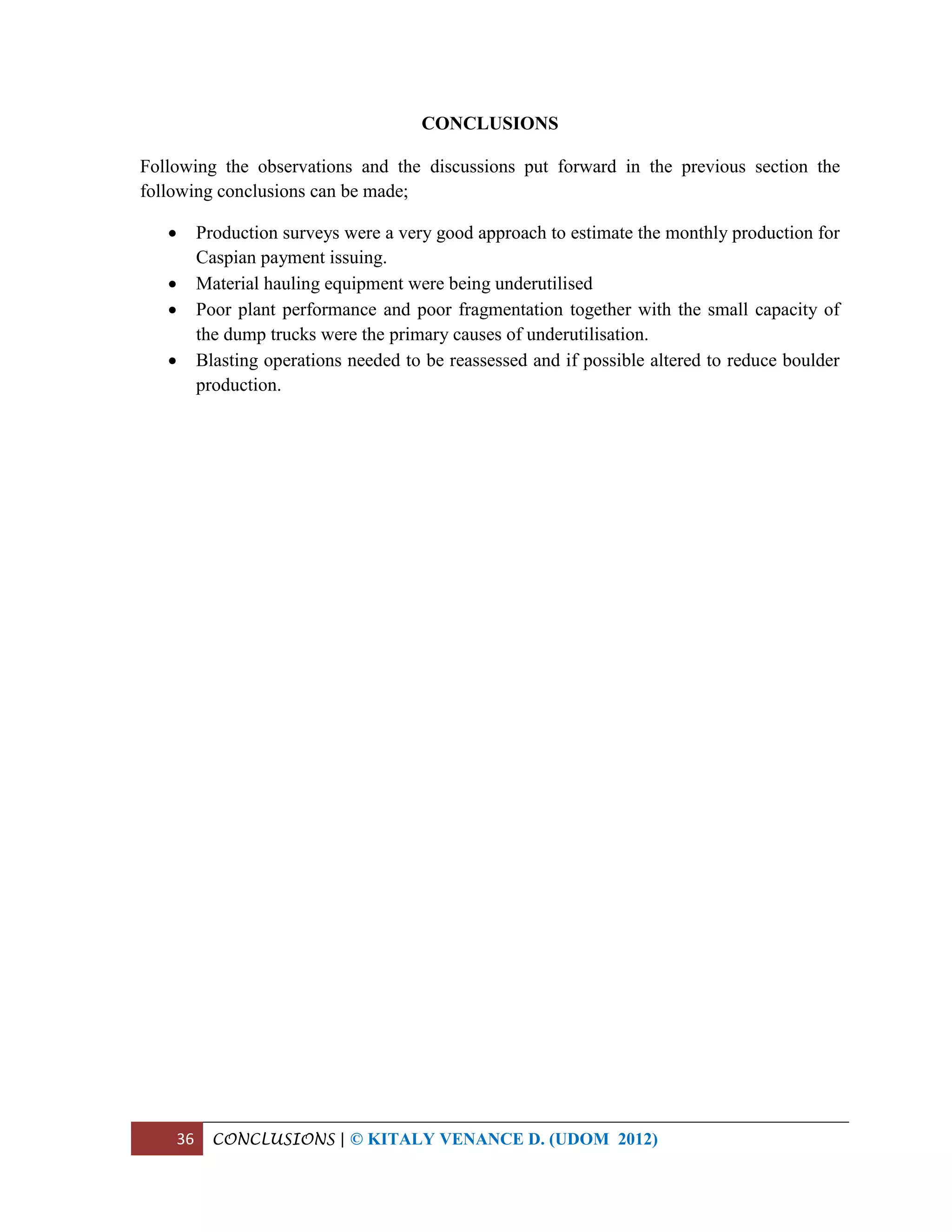 36 CONCLUSIONS | © KITALY VENANCE D. (UDOM 2012)
CONCLUSIONS
Following the observations and the discussions put forward in the previous section the
following conclusions can be made;
 Production surveys were a very good approach to estimate the monthly production for
Caspian payment issuing.
 Material hauling equipment were being underutilised
 Poor plant performance and poor fragmentation together with the small capacity of
the dump trucks were the primary causes of underutilisation.
 Blasting operations needed to be reassessed and if possible altered to reduce boulder
production.
 