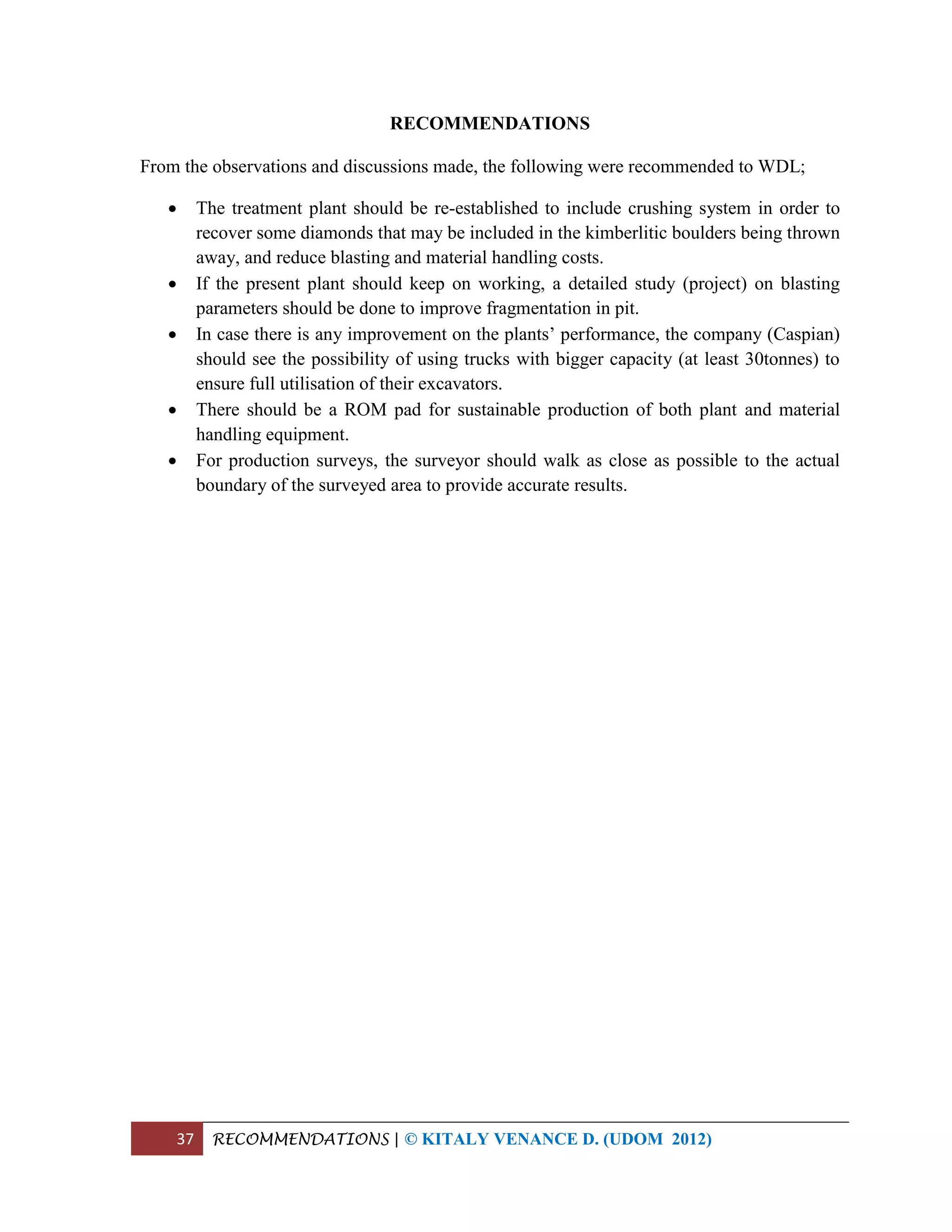 37 RECOMMENDATIONS | © KITALY VENANCE D. (UDOM 2012)
RECOMMENDATIONS
From the observations and discussions made, the following were recommended to WDL;
 The treatment plant should be re-established to include crushing system in order to
recover some diamonds that may be included in the kimberlitic boulders being thrown
away, and reduce blasting and material handling costs.
 If the present plant should keep on working, a detailed study (project) on blasting
parameters should be done to improve fragmentation in pit.
 In case there is any improvement on the plants’ performance, the company (Caspian)
should see the possibility of using trucks with bigger capacity (at least 30tonnes) to
ensure full utilisation of their excavators.
 There should be a ROM pad for sustainable production of both plant and material
handling equipment.
 For production surveys, the surveyor should walk as close as possible to the actual
boundary of the surveyed area to provide accurate results.
 
