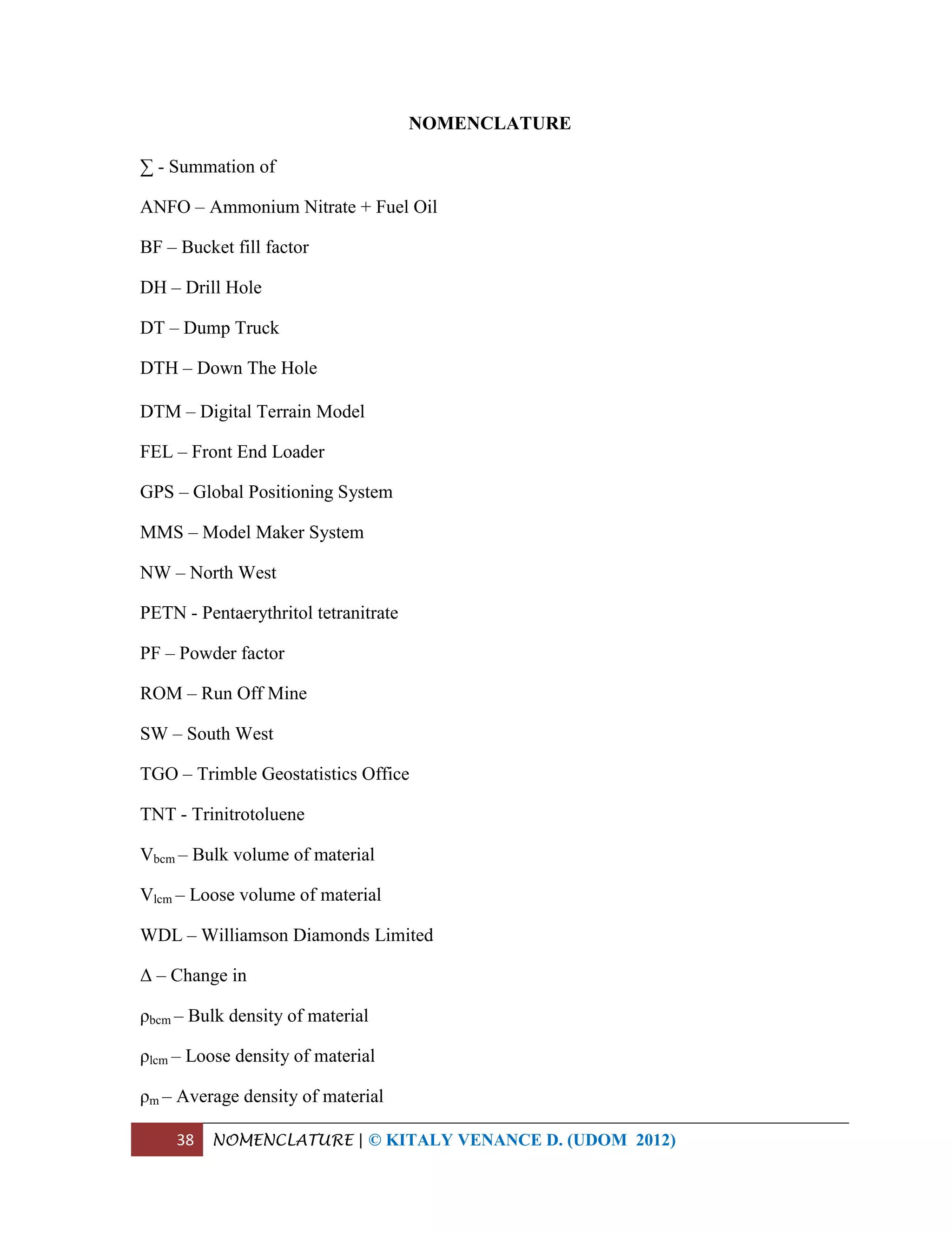 38 NOMENCLATURE | © KITALY VENANCE D. (UDOM 2012)
NOMENCLATURE
∑ - Summation of
ANFO – Ammonium Nitrate + Fuel Oil
BF – Bucket fill factor
DH – Drill Hole
DT – Dump Truck
DTH – Down The Hole
DTM – Digital Terrain Model
FEL – Front End Loader
GPS – Global Positioning System
MMS – Model Maker System
NW – North West
PETN - Pentaerythritol tetranitrate
PF – Powder factor
ROM – Run Off Mine
SW – South West
TGO – Trimble Geostatistics Office
TNT - Trinitrotoluene
Vbcm – Bulk volume of material
Vlcm – Loose volume of material
WDL – Williamson Diamonds Limited
Δ – Change in
ρbcm – Bulk density of material
ρlcm – Loose density of material
ρm – Average density of material
 