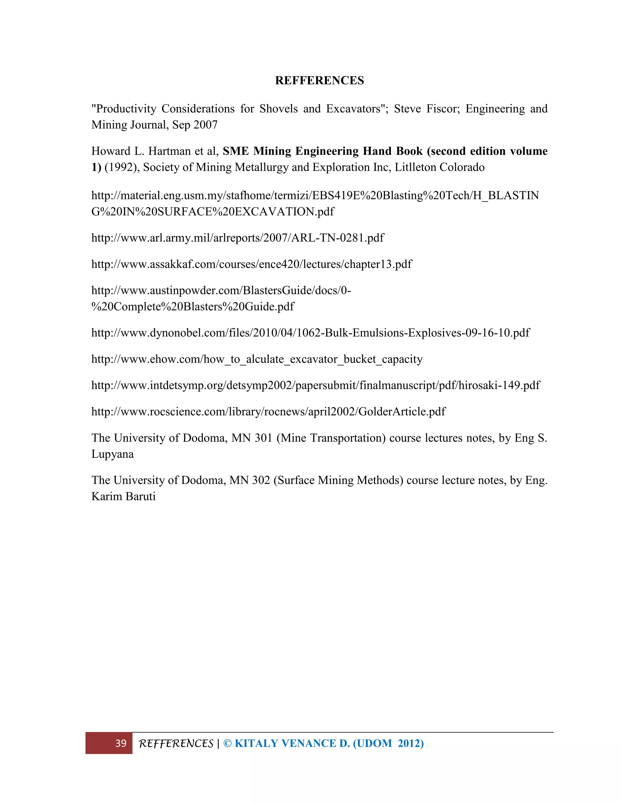 39 REFFERENCES | © KITALY VENANCE D. (UDOM 2012)
REFFERENCES
"Productivity Considerations for Shovels and Excavators"; Steve Fiscor; Engineering and
Mining Journal, Sep 2007
Howard L. Hartman et al, SME Mining Engineering Hand Book (second edition volume
1) (1992), Society of Mining Metallurgy and Exploration Inc, Litlleton Colorado
http://material.eng.usm.my/stafhome/termizi/EBS419E%20Blasting%20Tech/H_BLASTIN
G%20IN%20SURFACE%20EXCAVATION.pdf
http://www.arl.army.mil/arlreports/2007/ARL-TN-0281.pdf
http://www.assakkaf.com/courses/ence420/lectures/chapter13.pdf
http://www.austinpowder.com/BlastersGuide/docs/0-
%20Complete%20Blasters%20Guide.pdf
http://www.dynonobel.com/files/2010/04/1062-Bulk-Emulsions-Explosives-09-16-10.pdf
http://www.ehow.com/how_to_alculate_excavator_bucket_capacity
http://www.intdetsymp.org/detsymp2002/papersubmit/finalmanuscript/pdf/hirosaki-149.pdf
http://www.rocscience.com/library/rocnews/april2002/GolderArticle.pdf
The University of Dodoma, MN 301 (Mine Transportation) course lectures notes, by Eng S.
Lupyana
The University of Dodoma, MN 302 (Surface Mining Methods) course lecture notes, by Eng.
Karim Baruti
 