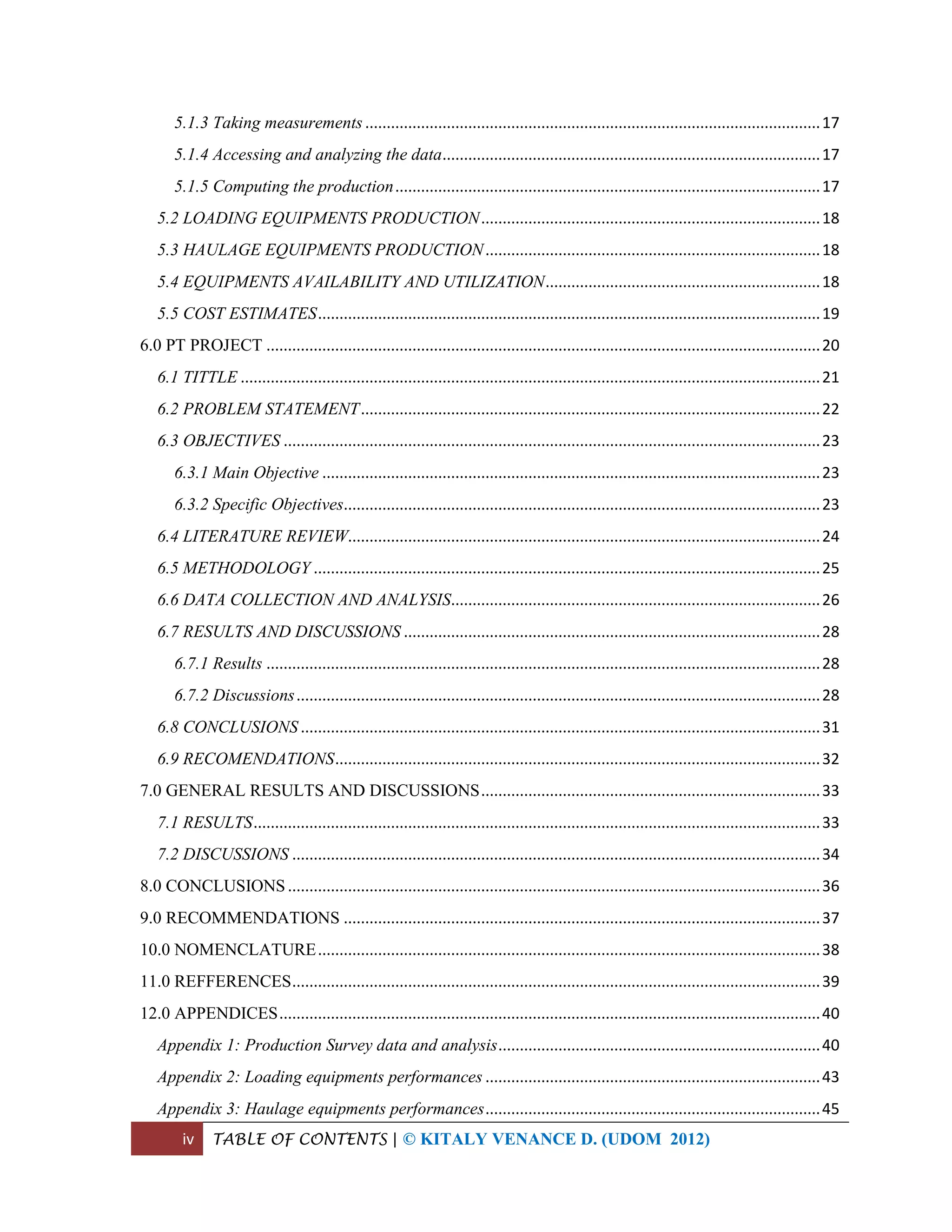 iv TABLE OF CONTENTS | © KITALY VENANCE D. (UDOM 2012)
5.1.3 Taking measurements..........................................................................................................17
5.1.4 Accessing and analyzing the data........................................................................................17
5.1.5 Computing the production...................................................................................................17
5.2 LOADING EQUIPMENTS PRODUCTION...............................................................................18
5.3 HAULAGE EQUIPMENTS PRODUCTION..............................................................................18
5.4 EQUIPMENTS AVAILABILITY AND UTILIZATION................................................................18
5.5 COST ESTIMATES.....................................................................................................................19
6.0 PT PROJECT .................................................................................................................................20
6.1 TITTLE .......................................................................................................................................21
6.2 PROBLEM STATEMENT...........................................................................................................22
6.3 OBJECTIVES .............................................................................................................................23
6.3.1 Main Objective ....................................................................................................................23
6.3.2 Specific Objectives...............................................................................................................23
6.4 LITERATURE REVIEW..............................................................................................................24
6.5 METHODOLOGY ......................................................................................................................25
6.6 DATA COLLECTION AND ANALYSIS......................................................................................26
6.7 RESULTS AND DISCUSSIONS .................................................................................................28
6.7.1 Results .................................................................................................................................28
6.7.2 Discussions..........................................................................................................................28
6.8 CONCLUSIONS .........................................................................................................................31
6.9 RECOMENDATIONS.................................................................................................................32
7.0 GENERAL RESULTS AND DISCUSSIONS...............................................................................33
7.1 RESULTS....................................................................................................................................33
7.2 DISCUSSIONS ...........................................................................................................................34
8.0 CONCLUSIONS............................................................................................................................36
9.0 RECOMMENDATIONS ...............................................................................................................37
10.0 NOMENCLATURE.....................................................................................................................38
11.0 REFFERENCES...........................................................................................................................39
12.0 APPENDICES..............................................................................................................................40
Appendix 1: Production Survey data and analysis...........................................................................40
Appendix 2: Loading equipments performances ..............................................................................43
Appendix 3: Haulage equipments performances..............................................................................45
 