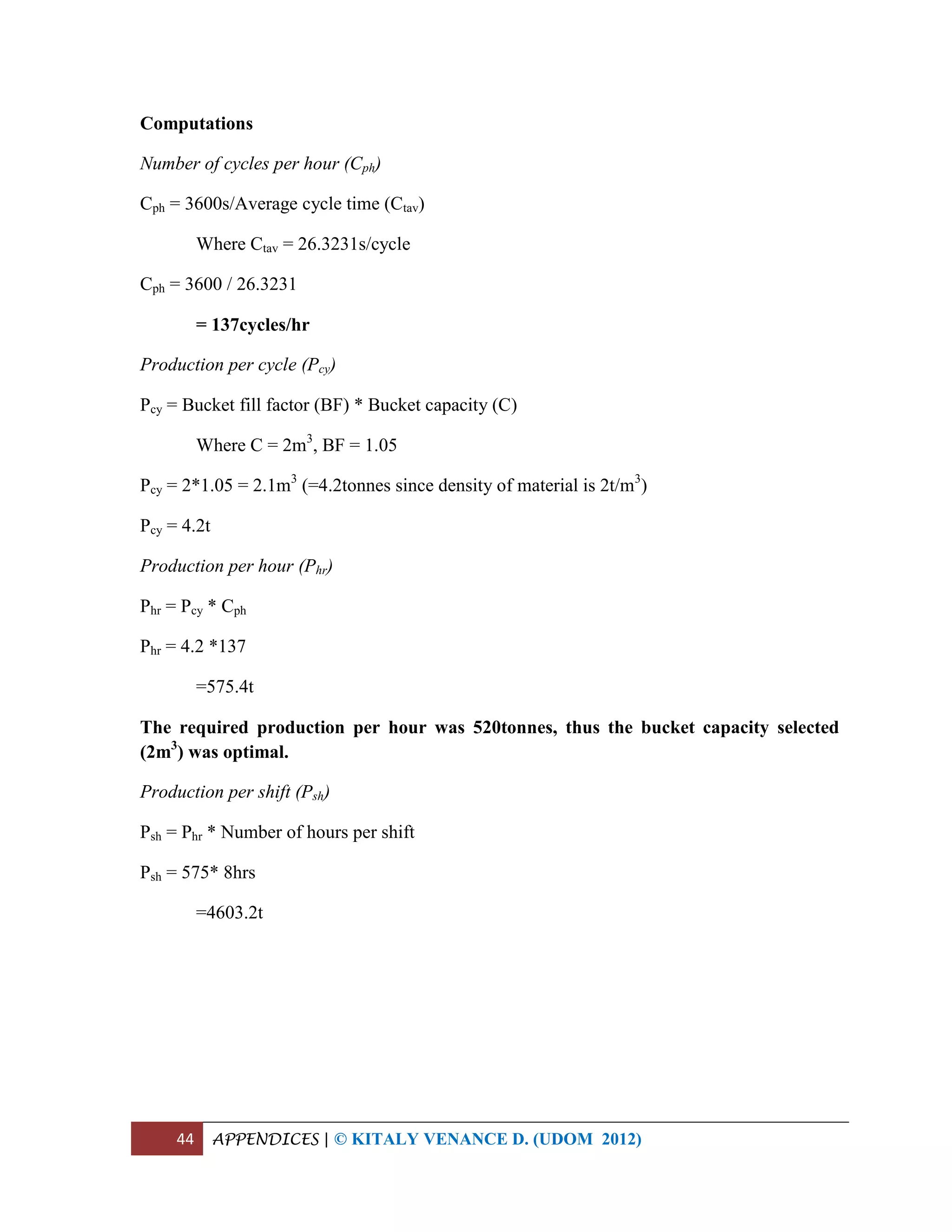 44 APPENDICES | © KITALY VENANCE D. (UDOM 2012)
Computations
Number of cycles per hour (Cph)
Cph = 3600s/Average cycle time (Ctav)
Where Ctav = 26.3231s/cycle
Cph = 3600 / 26.3231
= 137cycles/hr
Production per cycle (Pcy)
Pcy = Bucket fill factor (BF) * Bucket capacity (C)
Where C = 2m3
, BF = 1.05
Pcy = 2*1.05 = 2.1m3
(=4.2tonnes since density of material is 2t/m3
)
Pcy = 4.2t
Production per hour (Phr)
Phr = Pcy * Cph
Phr = 4.2 *137
=575.4t
The required production per hour was 520tonnes, thus the bucket capacity selected
(2m3
) was optimal.
Production per shift (Psh)
Psh = Phr * Number of hours per shift
Psh = 575* 8hrs
=4603.2t
 