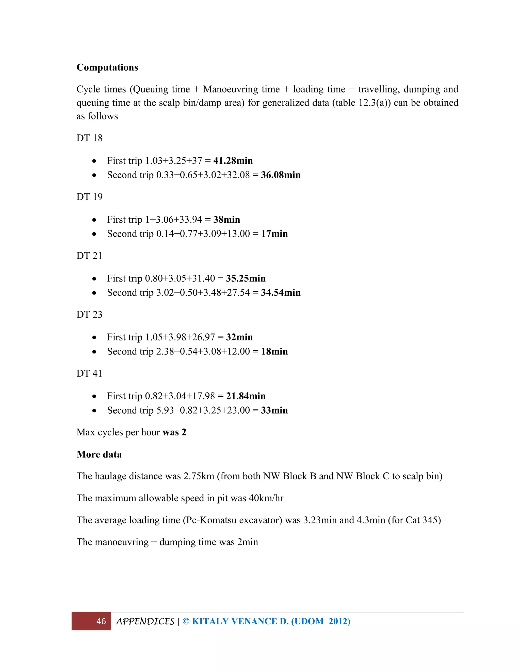 46 APPENDICES | © KITALY VENANCE D. (UDOM 2012)
Computations
Cycle times (Queuing time + Manoeuvring time + loading time + travelling, dumping and
queuing time at the scalp bin/damp area) for generalized data (table 12.3(a)) can be obtained
as follows
DT 18
 First trip 1.03+3.25+37 = 41.28min
 Second trip 0.33+0.65+3.02+32.08 = 36.08min
DT 19
 First trip 1+3.06+33.94 = 38min
 Second trip 0.14+0.77+3.09+13.00 = 17min
DT 21
 First trip 0.80+3.05+31.40 = 35.25min
 Second trip 3.02+0.50+3.48+27.54 = 34.54min
DT 23
 First trip 1.05+3.98+26.97 = 32min
 Second trip 2.38+0.54+3.08+12.00 = 18min
DT 41
 First trip 0.82+3.04+17.98 = 21.84min
 Second trip 5.93+0.82+3.25+23.00 = 33min
Max cycles per hour was 2
More data
The haulage distance was 2.75km (from both NW Block B and NW Block C to scalp bin)
The maximum allowable speed in pit was 40km/hr
The average loading time (Pc-Komatsu excavator) was 3.23min and 4.3min (for Cat 345)
The manoeuvring + dumping time was 2min
 