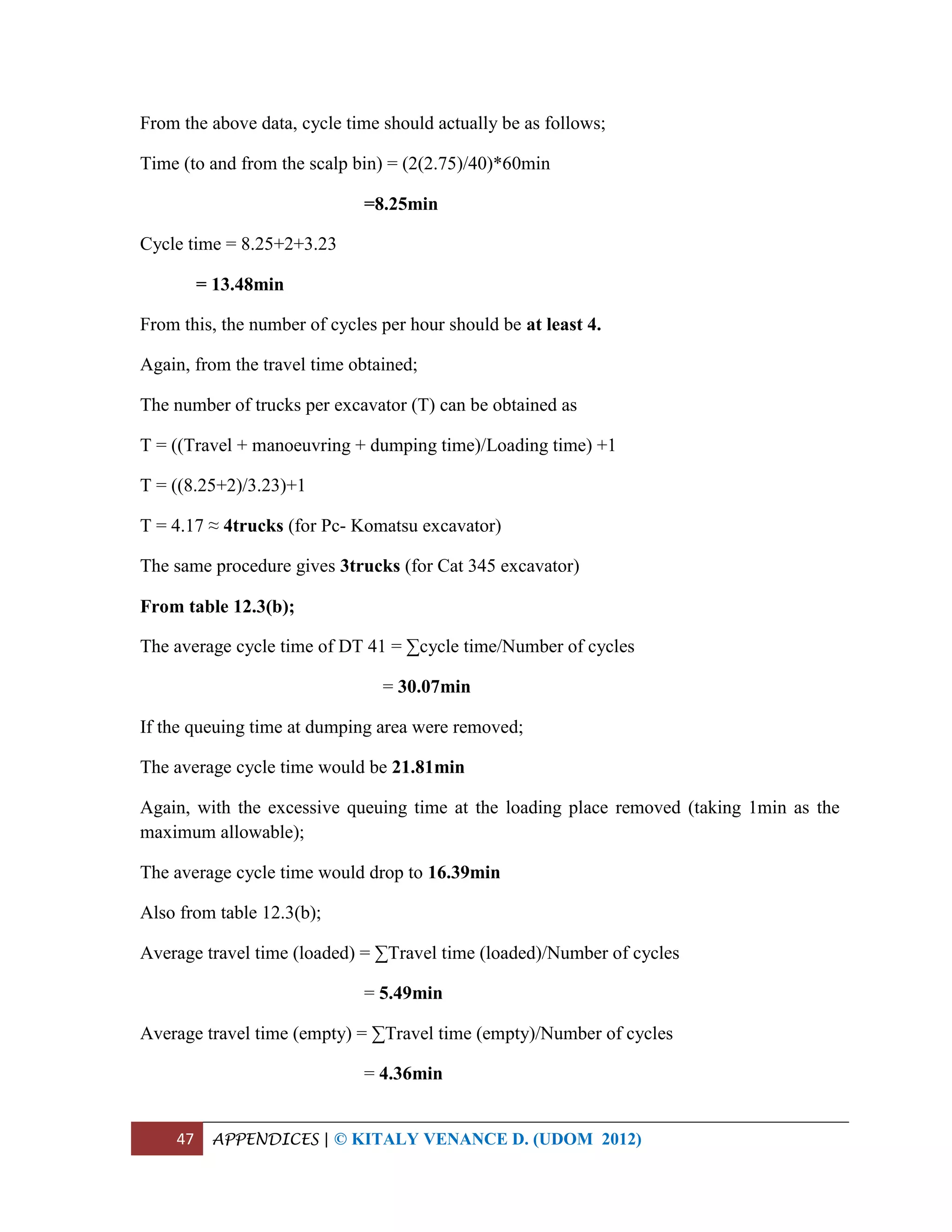 47 APPENDICES | © KITALY VENANCE D. (UDOM 2012)
From the above data, cycle time should actually be as follows;
Time (to and from the scalp bin) = (2(2.75)/40)*60min
=8.25min
Cycle time = 8.25+2+3.23
= 13.48min
From this, the number of cycles per hour should be at least 4.
Again, from the travel time obtained;
The number of trucks per excavator (T) can be obtained as
T = ((Travel + manoeuvring + dumping time)/Loading time) +1
T = ((8.25+2)/3.23)+1
T = 4.17 ≈ 4trucks (for Pc- Komatsu excavator)
The same procedure gives 3trucks (for Cat 345 excavator)
From table 12.3(b);
The average cycle time of DT 41 = ∑cycle time/Number of cycles
= 30.07min
If the queuing time at dumping area were removed;
The average cycle time would be 21.81min
Again, with the excessive queuing time at the loading place removed (taking 1min as the
maximum allowable);
The average cycle time would drop to 16.39min
Also from table 12.3(b);
Average travel time (loaded) = ∑Travel time (loaded)/Number of cycles
= 5.49min
Average travel time (empty) = ∑Travel time (empty)/Number of cycles
= 4.36min
 