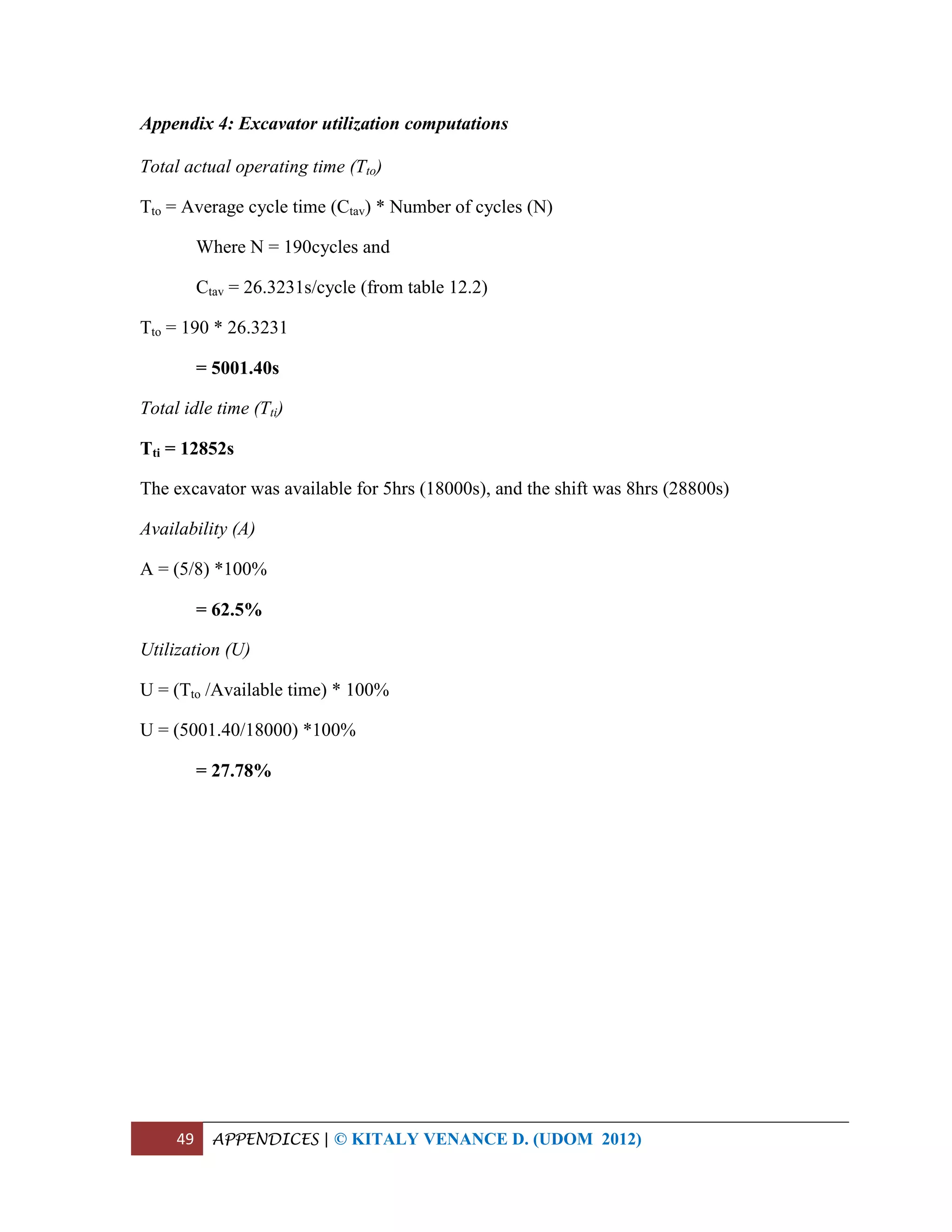 49 APPENDICES | © KITALY VENANCE D. (UDOM 2012)
Appendix 4: Excavator utilization computations
Total actual operating time (Tto)
Tto = Average cycle time (Ctav) * Number of cycles (N)
Where N = 190cycles and
Ctav = 26.3231s/cycle (from table 12.2)
Tto = 190 * 26.3231
= 5001.40s
Total idle time (Tti)
Tti = 12852s
The excavator was available for 5hrs (18000s), and the shift was 8hrs (28800s)
Availability (A)
A = (5/8) *100%
= 62.5%
Utilization (U)
U = (Tto /Available time) * 100%
U = (5001.40/18000) *100%
= 27.78%
 
