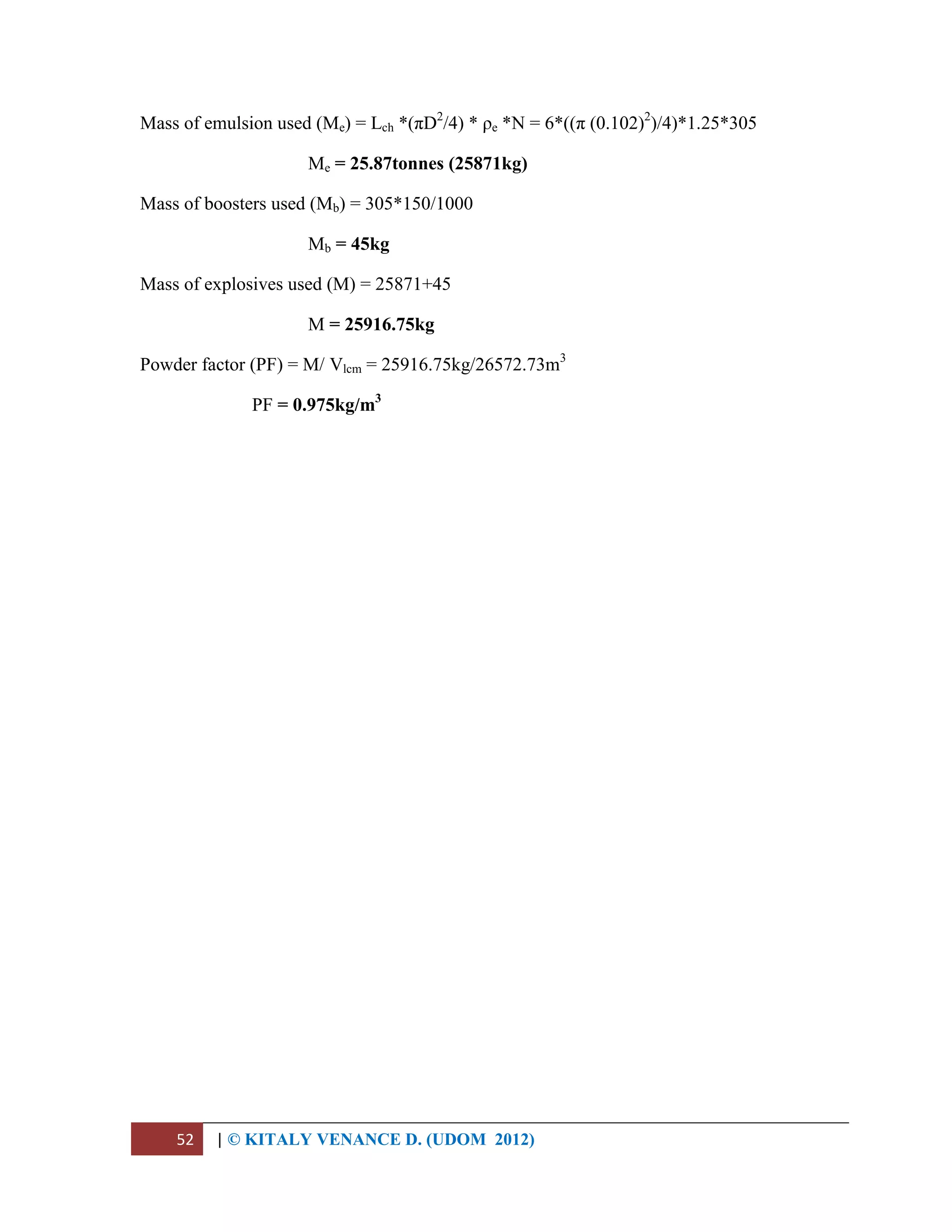 52 | © KITALY VENANCE D. (UDOM 2012)
Mass of emulsion used (Me) = Lch *(πD2
/4) * ρe *N = 6*((π (0.102)2
)/4)*1.25*305
Me = 25.87tonnes (25871kg)
Mass of boosters used (Mb) = 305*150/1000
Mb = 45kg
Mass of explosives used (M) = 25871+45
M = 25916.75kg
Powder factor (PF) = M/ Vlcm = 25916.75kg/26572.73m3
PF = 0.975kg/m3
 