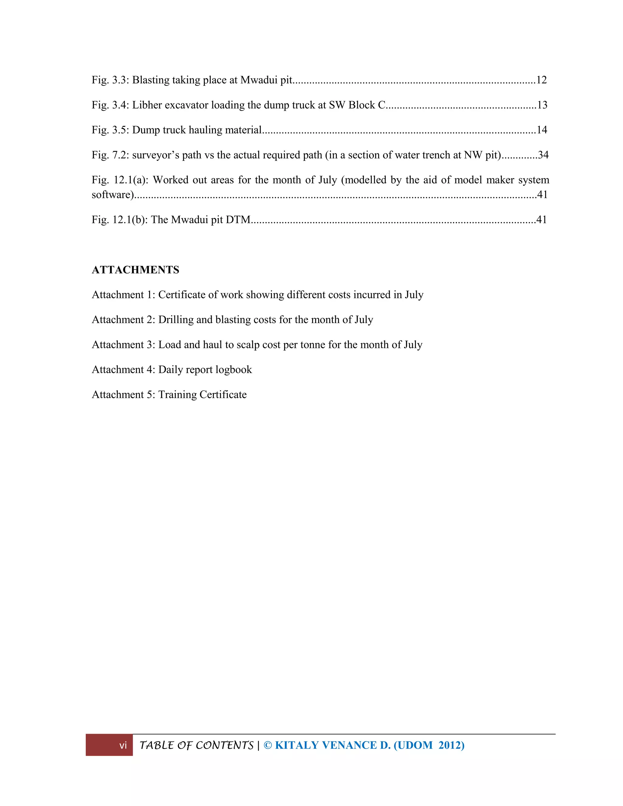 vi TABLE OF CONTENTS | © KITALY VENANCE D. (UDOM 2012)
Fig. 3.3: Blasting taking place at Mwadui pit.......................................................................................12
Fig. 3.4: Libher excavator loading the dump truck at SW Block C......................................................13
Fig. 3.5: Dump truck hauling material..................................................................................................14
Fig. 7.2: surveyor’s path vs the actual required path (in a section of water trench at NW pit).............34
Fig. 12.1(a): Worked out areas for the month of July (modelled by the aid of model maker system
software)................................................................................................................................................41
Fig. 12.1(b): The Mwadui pit DTM......................................................................................................41
ATTACHMENTS
Attachment 1: Certificate of work showing different costs incurred in July
Attachment 2: Drilling and blasting costs for the month of July
Attachment 3: Load and haul to scalp cost per tonne for the month of July
Attachment 4: Daily report logbook
Attachment 5: Training Certificate
 