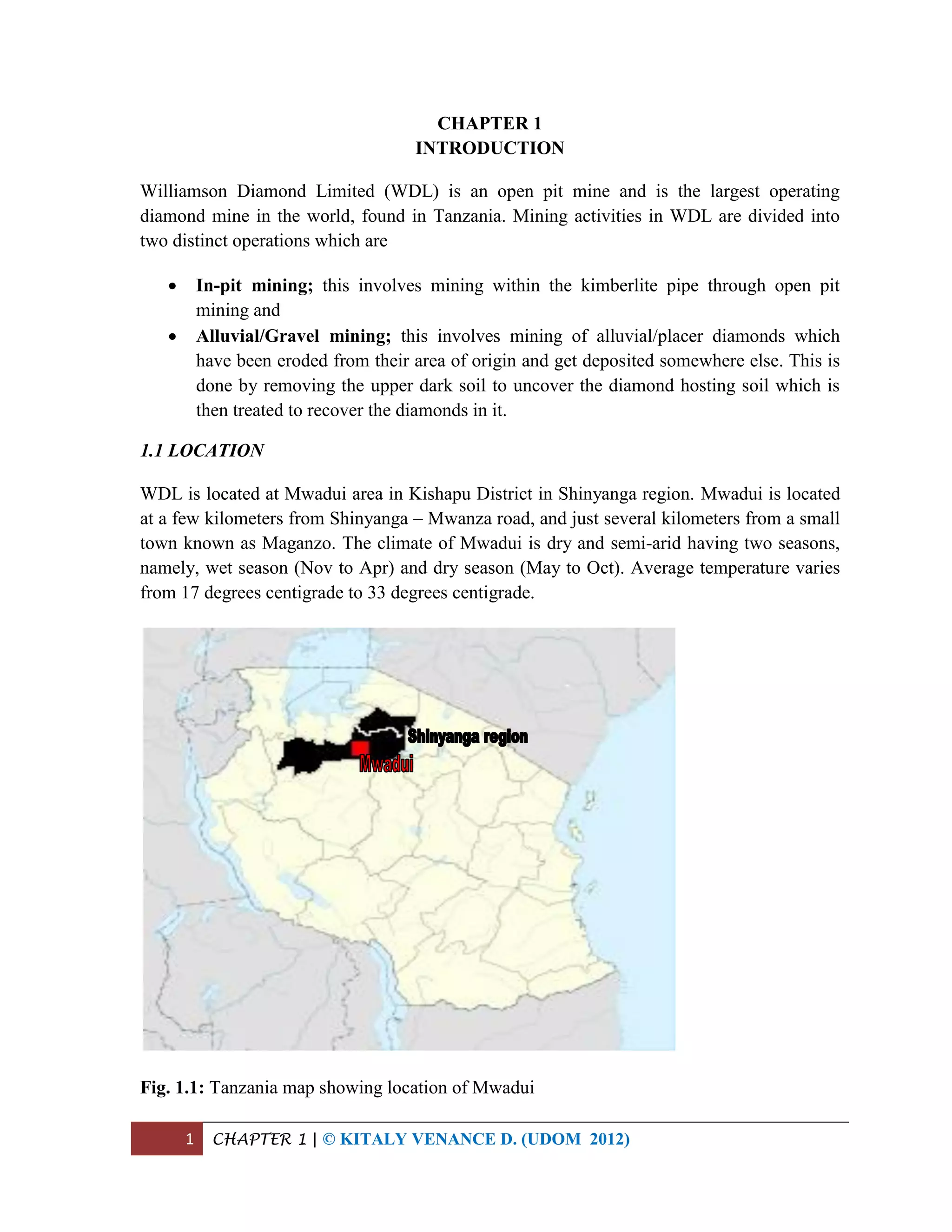 1 CHAPTER 1 | © KITALY VENANCE D. (UDOM 2012)
CHAPTER 1
INTRODUCTION
Williamson Diamond Limited (WDL) is an open pit mine and is the largest operating
diamond mine in the world, found in Tanzania. Mining activities in WDL are divided into
two distinct operations which are
 In-pit mining; this involves mining within the kimberlite pipe through open pit
mining and
 Alluvial/Gravel mining; this involves mining of alluvial/placer diamonds which
have been eroded from their area of origin and get deposited somewhere else. This is
done by removing the upper dark soil to uncover the diamond hosting soil which is
then treated to recover the diamonds in it.
1.1 LOCATION
WDL is located at Mwadui area in Kishapu District in Shinyanga region. Mwadui is located
at a few kilometers from Shinyanga – Mwanza road, and just several kilometers from a small
town known as Maganzo. The climate of Mwadui is dry and semi-arid having two seasons,
namely, wet season (Nov to Apr) and dry season (May to Oct). Average temperature varies
from 17 degrees centigrade to 33 degrees centigrade.
Fig. 1.1: Tanzania map showing location of Mwadui
 
