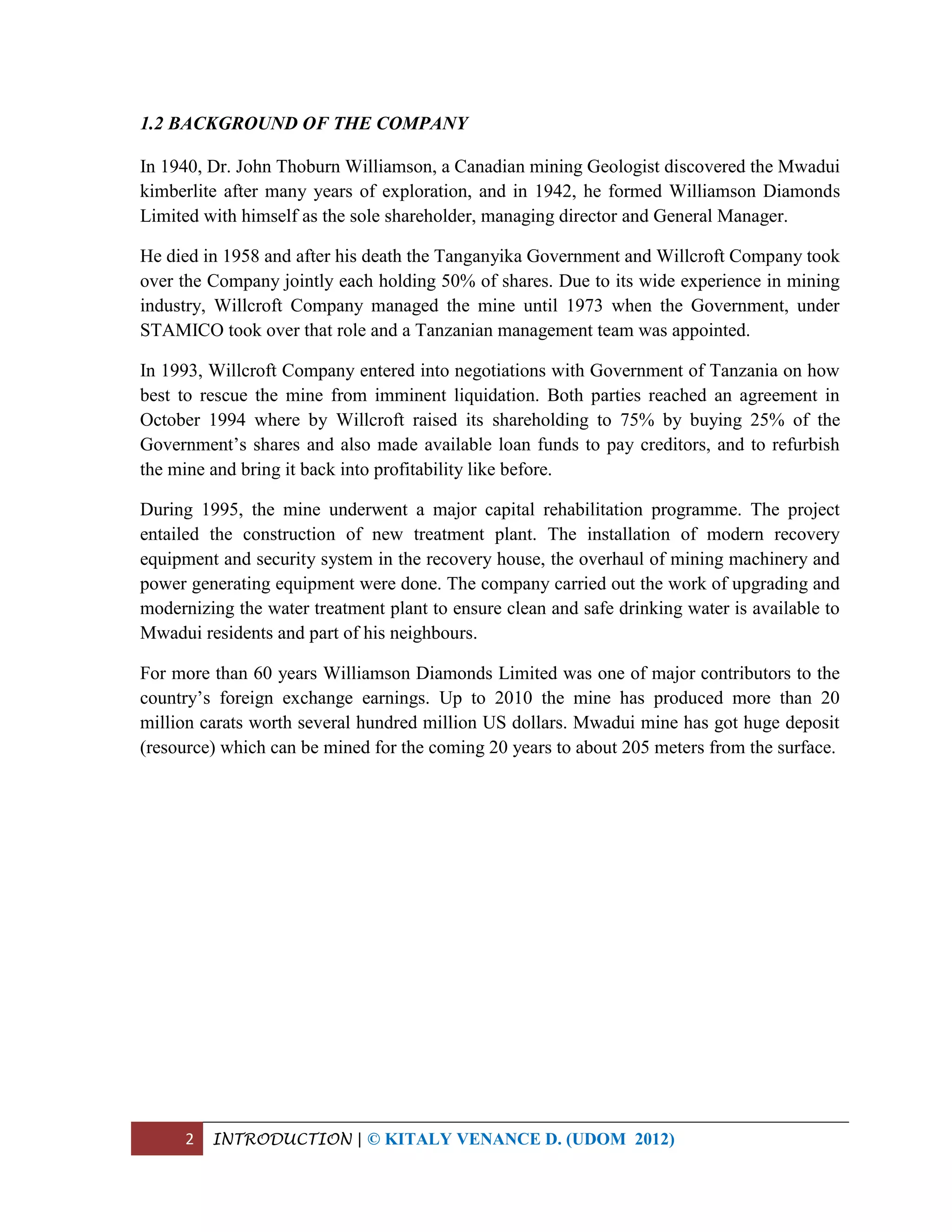 2 INTRODUCTION | © KITALY VENANCE D. (UDOM 2012)
1.2 BACKGROUND OF THE COMPANY
In 1940, Dr. John Thoburn Williamson, a Canadian mining Geologist discovered the Mwadui
kimberlite after many years of exploration, and in 1942, he formed Williamson Diamonds
Limited with himself as the sole shareholder, managing director and General Manager.
He died in 1958 and after his death the Tanganyika Government and Willcroft Company took
over the Company jointly each holding 50% of shares. Due to its wide experience in mining
industry, Willcroft Company managed the mine until 1973 when the Government, under
STAMICO took over that role and a Tanzanian management team was appointed.
In 1993, Willcroft Company entered into negotiations with Government of Tanzania on how
best to rescue the mine from imminent liquidation. Both parties reached an agreement in
October 1994 where by Willcroft raised its shareholding to 75% by buying 25% of the
Government’s shares and also made available loan funds to pay creditors, and to refurbish
the mine and bring it back into profitability like before.
During 1995, the mine underwent a major capital rehabilitation programme. The project
entailed the construction of new treatment plant. The installation of modern recovery
equipment and security system in the recovery house, the overhaul of mining machinery and
power generating equipment were done. The company carried out the work of upgrading and
modernizing the water treatment plant to ensure clean and safe drinking water is available to
Mwadui residents and part of his neighbours.
For more than 60 years Williamson Diamonds Limited was one of major contributors to the
country’s foreign exchange earnings. Up to 2010 the mine has produced more than 20
million carats worth several hundred million US dollars. Mwadui mine has got huge deposit
(resource) which can be mined for the coming 20 years to about 205 meters from the surface.
 