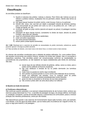 Direito Civil – Direito das coisas
100
Classificação
As servidões prediais se classificam:
1) Quanto à natureza dos prédios: rústicas a urbanas. Para Clóvis são rústicas as que se
referem a prédios rústicos, localizados fora do perímetro urbano. Dentre elas temos as
seguintes:
a) tirar água (aquae haustus) do prédio vizinho, onde há poço, fonte ou rio particular;
b) trânsito (iter, actus, via), que tem por objeto a passagem através de terrenos vizinhos,
para comunicação de um prédio com outro ou com a via pública (CC, art. 1.385, § 2°;
Código de Águas, art. 35);
c) condução de gado ao poço vizinho (pecoris ad aquam as pubus); d) pastagem (servitus
pascendi);
d) passagem de água (aquae ductus), consistente no direito de trazer, através do prédio
contíguo, água para ser utilizada;
e) caçar em propriedade alheia (silvae caedendae);
f) cozer cal (calcis coquendae);
g) tirar areia (arenae fodiendae);
h) extrair pedra (cretae lapidis eximendae).
Art. 1.385. Restringir-se-á o exercício da servidão às necessidades do prédio dominante, evitando-se, quanto
possível, agravar o encargo ao prédio serviente.
§ 2º Nas servidões de trânsito, a de maior inclui a de menor ônus, e a menor exclui a mais onerosa.
As urbanas são servidões constituídas para a utilidade de prédios edificados. Ou, como prefere Clóvis,
são aquelas concernentes aos prédios urbanos, situados nos limites das cidades, vilas ou povoações a
respectivos subúrbios. Tais servidões podem ser convencionadas conforme as necessidades ou
conveniências dos proprietários, se não bastarem as regras estabelecidas pelo direito de vizinhança.
São elas:
a) escoar água de seu telhado através de goteiras, calhas, canos ou tubos, para o
prédio vizinho (stillicidii vel fluminis recipiendi);
b) não criar obstáculo à entrada de luz no prédio dominante (ne luminibus
officiatur);
c) meter trave na parede do vizinho (tigni immittendi);
d) abrir janelas na própria parede ou na do vizinho para obtenção de luz (luminis);
e) apoiar sua edificação nas paredes, muro ou qualquer parte do prédio
confinante, mediante condições preestabelecidas (oneris ferenda);
f) gozar de vista ou da janela ou do terraço de sua casa (prospectu);
g) não construir prédio além de certa altura (altius non tollendi).
2) Quanto ao modo de exercício:
a) Contínuas a descontínuas:
São contínuas quando subsistem a se exercem independentemente de ato humano direto, embora seu
exercício possa interromper-se. P ex.: a servidão de passagem de água, de energia elétrica, iluminação
ou ventilação. Entretanto, quando tal servidão adquire a característica de continuidade, passa a merecer
proteção dos interditos possessórios, ainda que não titulada.
São descontínuas quando o seu exercício de funcionamento requer ação humana, como, por exemplo,
a de trânsito; a de tirar água de prédio alheio, que se realiza pela circunstância de ir alguém à fonte, rio,
poço ou lago para trazê-la; a de pastagem.
 
